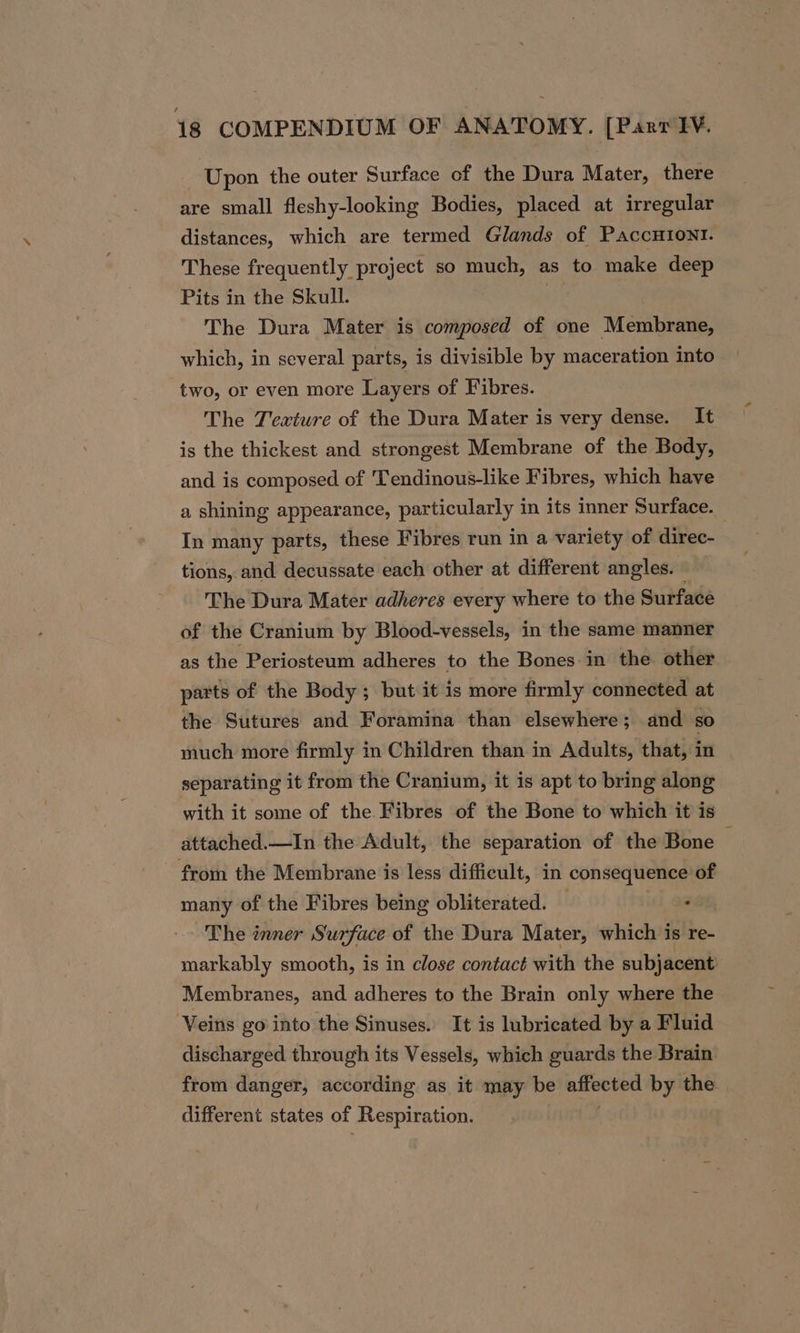 Upon the outer Surface of the Dura Mater, there are small fleshy-looking Bodies, placed at irregular distances, which are termed Glands of PaccHIoNI. These frequently project so much, as to make deep Pits in the Skull. 7 The Dura Mater is composed of one Membrane, which, in several parts, is divisible by maceration into two, or even more Layers of Fibres. The Texture of the Dura Mater is very dense. It is the thickest and strongest Membrane of the Body, and is composed of 'Tendinous-like Fibres, which have a shining appearance, particularly in its inner Surface. In many parts, these Fibres run in a variety of direc- tions, and decussate each other at different angles. — The Dura Mater adheres every where to the Surface of the Cranium by Blood-vessels, in the same manner as the Periosteum adheres to the Bones in the other parts of the Body ; but it 1s more firmly connected at the Sutures and Foramina than elsewhere; and so much more firmly in Children than in Adults, that, in separating it from the Cranium, it is apt to bring along with it some of the Fibres of the Bone to which it is attached.—In the Adult, the separation of the Bone from the Membrane is less difficult, in consequence of many of the Fibres being obliterated. — 488, The inner Surface of the Dura Mater, which is re- markably smooth, is in close contact with the subjacent Membranes, and adheres to the Brain only where the ‘Veins go into the Sinuses. It is lubricated by a Fluid discharged through its Vessels, which guards the Brain from danger, according as it may be sei by the different states of Respiration.