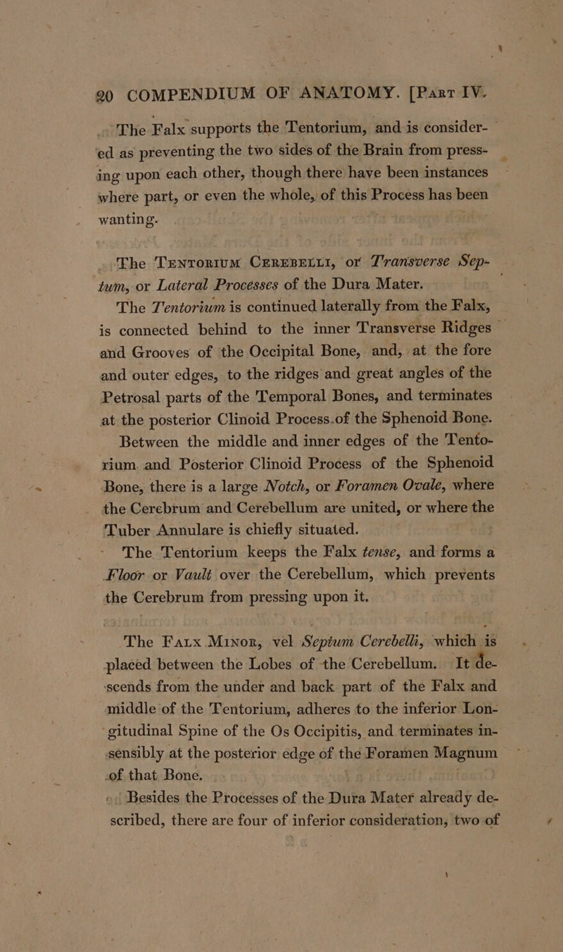 ~ The Falx supports the Tentorium, and is consider- ed as preventing the two sides of the Brain from press- ing upon each other, though there have been instances where part, or even the whole, of this Process has ines wanting. The Tenrortum CereBecu1, or Transverse Sep- ‘tum, or Lateral Processes of the Dura Mater. The J'entoriwm is continued laterally from the Falx, is connected behind to the inner Transverse Ridges — and Grooves of the Occipital Bone, and, at the fore and outer edges, to the ridges and great angles of the Petrosal parts of the Temporal Bones, and terminates at the posterior Clinoid Process.of the Sphenoid Bone. Between the middle and inner edges of the 'Tento- rium. and Posterior Clinoid Process of the Sphenoid — Bone, there is a large Notch, or Foramen Ovale, where the Cerebrum and Cerebellum are united, or where the Tuber Annulare is chiefly situated. | The Tentorium keeps the Falx tense, and forms a Floor or Vault over the Cerebellum, which epieay the Gerebrpm from pressing upon it. The Fatx Minor, vel Sipe Cerebelli, child is placed between the Lobes of the Cerebellum. It de- sscends from the under and back part of the Falx and middle of the 'Fentorium, adheres to the inferior Lon- ‘gitudinal Spine of the Os Occipitis, and terminates in- sensibly at the posterior edge of the Boras hts nts of that Bone. | Besides the Processes of the Dike Mater ‘ifeati y de- eetbea, there are four of inferior consideration, two of