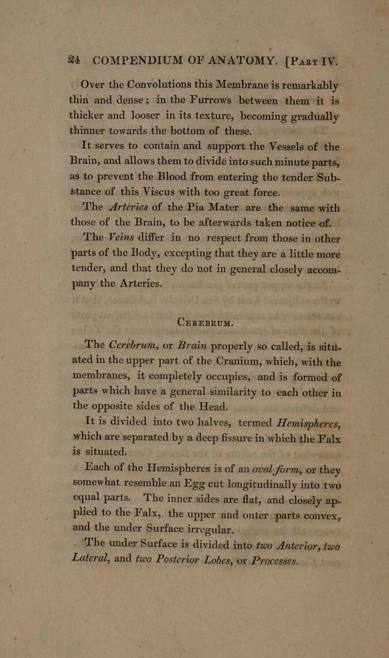 Over the Convolutions this Membrane is remarkably thin and dense; in the Furrows between them it is thicker and looser in its texture, becoming gradually thinner towards the bottom of these. It serves to contain and support the Vessels of the Brain, and allows them to divide into such minute parts, as to prevent the Blood from entering the tender Sub- stance of this Viscus with too great force. The Arteries of the Pia Mater are the same with those of the Brain, to be afterwards taken notice of. — The Veins differ in no respect from those in other parts of the Body, excepting that they are a little more tender, and that they do not in general closely accom- pany the Arteries. ; CEREBRUM. The Cerebrum, or Brain properly so called, is situ- ated in the upper part of the Cranium, which, with the membranes, it completely occupies, and is formed of parts which have a general similarity to each other in the opposite sides of the Head. It is divided into two halves, termed Houten which are separated by a deep fissure in which the Falx is situated. Each of the Hemispheres is of an oval form, or they — somewhat resemble an Egg cut longitudinally into two equal parts. The inner sides are flat, and closely ap- plied to the Falx, the upper and outer parts convex, and the under Surface irregular. ‘The under Surface is divided into two Anterior, two Lateral, and two Posterior Lobes, or Processes.