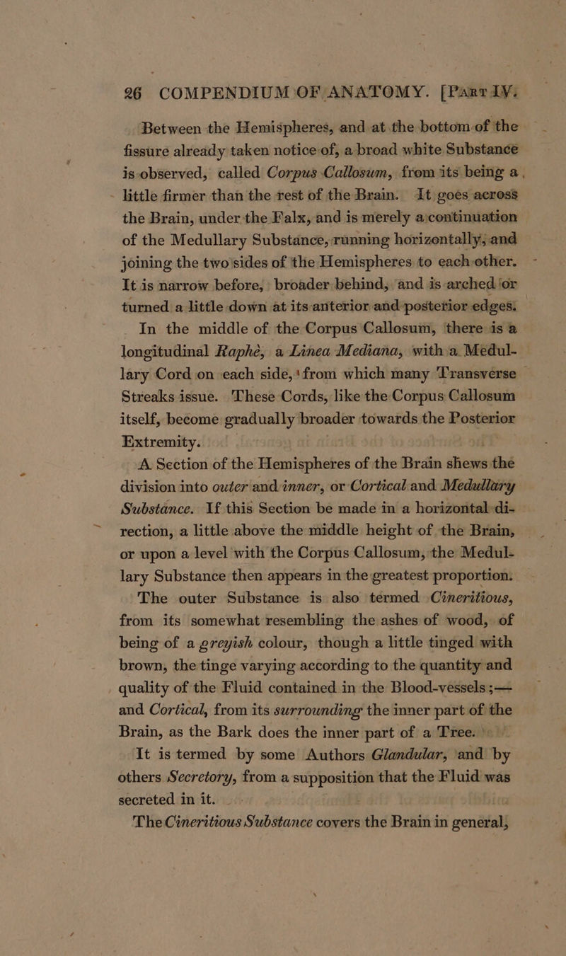 Between the Hemispheres, and at the bottom of the — fissure already taken notice of, a broad white Substance is observed, called Corpus Callosum, from its being a, - little firmer than the rest of the Brain. It goes across the Brain, under the Falx, and is merely a:continuation of the Medullary Substance, running horizentally, and joining the two'sides of the Hemispheres to each other. It is narrow before, broader behind, and is arched ‘or turned a little down at its anterior and posterior edges: _ In the middle of the Corpus Callosum, there is @ longitudinal Raphe, a Linea Mediana, with a. Medul- lary Cord on each side,‘ from which many ‘Transverse © Streaks issue. These Cords, like the Corpus Callosum itself, become gradually broader towards the Posterior Extremity. | A Section of the Hemispheres of the Brain sieges the division into outer andi inner, or Cortical and Medullary Substance. If this Section be made in a horizontal:di- rection, a little above the middle height of the Brain, or upon a level with the Corpus Callosum, the Medul- lary Substance then appears in the greatest proportion. The outer Substance is also termed Cineritious, from its somewhat resembling the ashes of wood, of being of a greyish colour, though a little tinged with brown, the tinge varying according to the quantity and quality of the Fluid contained in the Blood-vessels ;— and Cortical, from its surrounding the inner part of the Brain, as the Bark does the inner part of a Tree. | It is termed by some Authors Glandular, and by others Secretory, from a supposition that the Fluid was secreted in it. | : The Cineritious Substance covers the Brain in general,