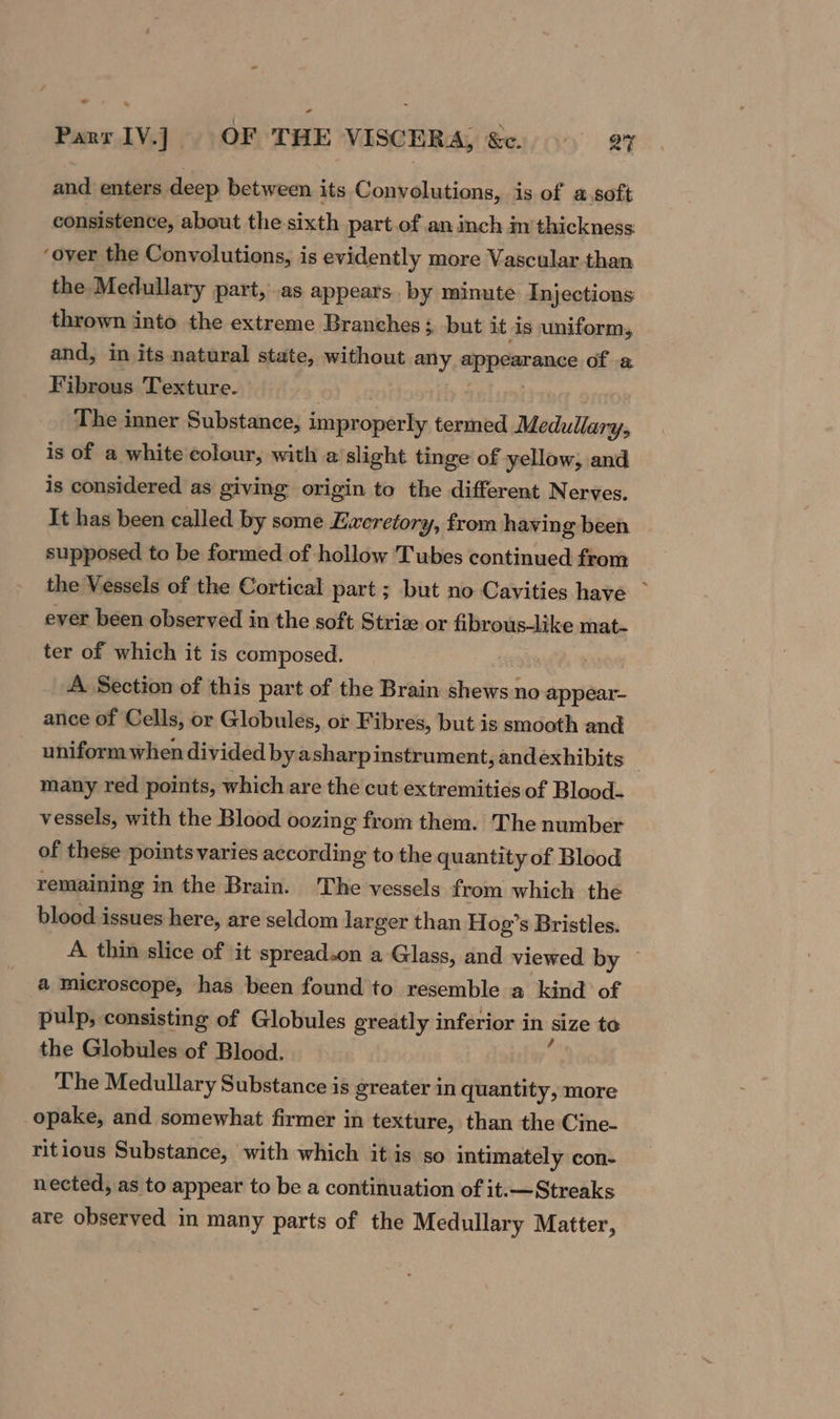 © Parr 1V.] OF THE VISCERA, &amp;c. ar and enters deep between its Convolutions, is of a soft consistence, about the sixth part of an inch im thickness: ‘over the Convolutions, is evidently more Vascular than the Medullary part, .as appears. by minute Injections thrown into the extreme Branches; but it is uniform, and, in its natural state, without any appearance of a Fibrous Texture. The inner Substance, improperly termed Medullary, is of a white colour, with a slight tinge of yellow, and is considered as giving origin to the different Nerves. It has been called by some Eweretory, from having been supposed to be formed of hollow Tubes continued from the Vessels of the Cortical part ; but no Cavities have ~ ever been observed in the soft Striz or fibrous-like mat- ter of which it is composed. A. Section of this part of the Brain shews no appear- ance of Cells, or Globules, or Fibres, but is smooth and uniform when divided by asharpinstrument, andexhibits — many red points, which are the cut extremities of Blood. vessels, with the Blood oozing from them. The number of these points varies according to the quantity of Blood remaining in the Brain. 'The vessels from which the blood issues here, are seldom larger than Hog’s Bristles. A thin slice of it spread.on a Glass, and viewed by — a microscope, has been found to resemble a kind of pulp, consisting of Globules greatly inferior in size to the Globules of Blood. The Medullary Substance is greater in quantity, more opake, and somewhat firmer in texture, than the Cine- ritious Substance, with which it is so intimately con- nected, as to appear to be a continuation of it.—Streaks are observed in many parts of the Medullary Matter,