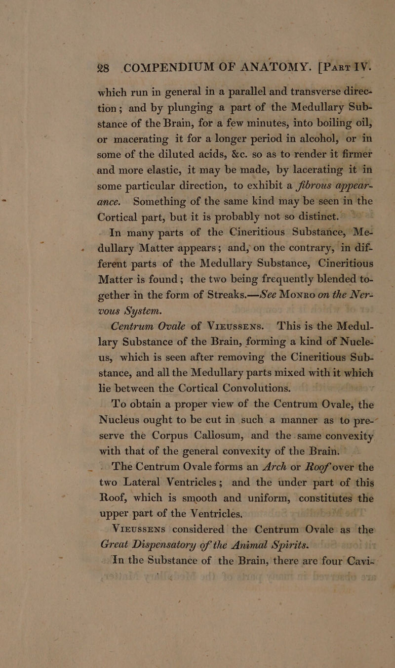 which run in general in a parallel and transverse direc- tion; and by plunging a part of the Medullary Sub- stance of the Brain, for a few minutes, into boiling oil, or macerating it for a longer period in alcohol, or in some of the diluted acids, &amp;c. so as to render it firmer and more elastic, it may be made, by lacerating it in some particular direction, to exhibit a jibrous appear- ance. Something of the same kind may be seen in the Cortical part, but it is probably not so distinet. ~~ In many parts of the Cineritious Substance, Me- dullary Matter appears; and, on the contrary, in dif- ferent parts of the Medullary Substance, Cineritious Matter is found; the two being frequently blended to- gether in the form of Streaks.—See Monro on the Ner- vous System. : Centrum Ovale of Virussens. ‘This is the Medul- lary Substance of the Brain, forming a kind of Nucle- us, which is seen after removing the Cineritious Sub- — stance, and all the Medullary parts mixed with 1 it which lie between the Cortical Convolutions. To obtain a proper view of the Centrum Ovale, the Nucleus ought to be cut in such a manner as to pre-~ serve the Corpus Caliosum, and the.same convexity — with that of the general convexity of the Brain. | . The Centrum Ovale forms an Arch or Roof over the two Lateral Ventricles; and the under part of this Roof, which is smooth and uniform, constitutes the upper part of the Ventricles. x9 VIEUSSENS considered the Centrum Ovale as the Great Dispensatory of the Animal Spirits. In the Substance of the Brain, there are four Cavi«: