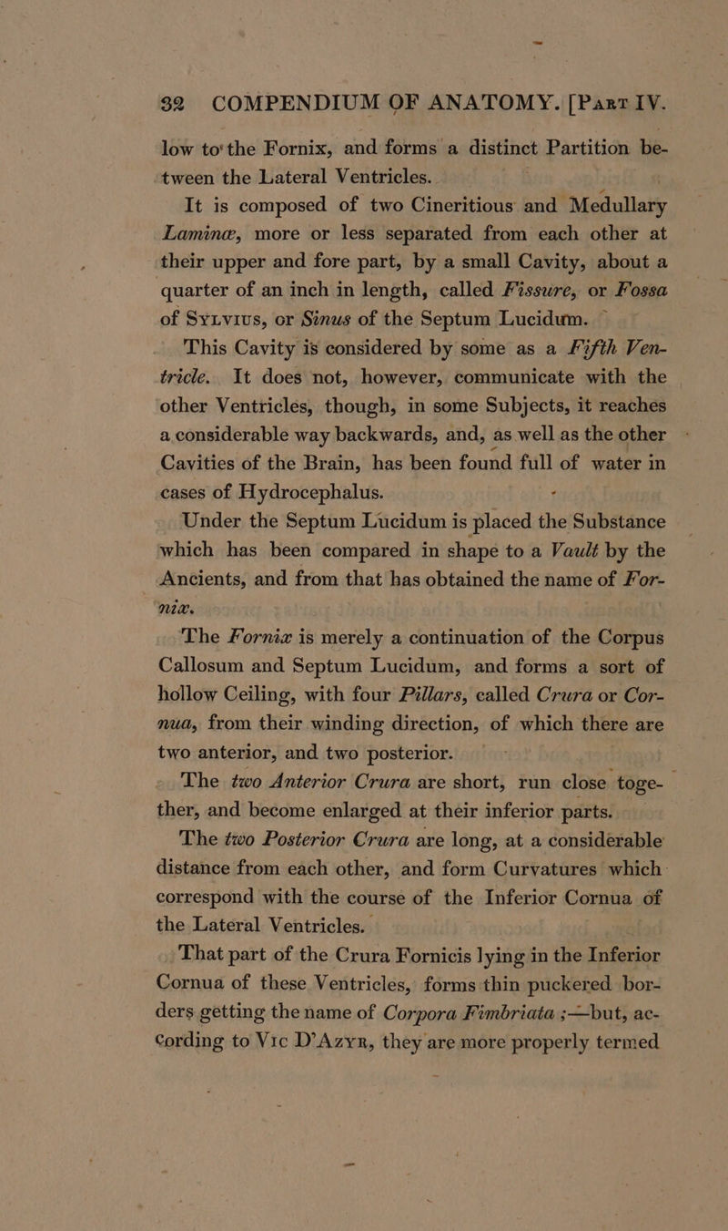 low to‘the Fornix, and forms a distinct Partition be- tween the Lateral Ventricles.. It is composed of two Cineritious and “Medullary Lamine, more or less separated from each other at their upper and fore part, by a small Cavity, about a quarter of an inch in length, called Fissure, or Fossa of Syivius, or Sinus of the Septum Lucidum. — This Cavity is considered by some as a F%fth Ven- tricle. It does not, however, communicate with the other Ventricles, though, in some Subjects, it reaches a.considerable way backwards, and, as well as the other Cavities of the Brain, has been found full of water in cases of Hydrocephalus. Under the Septum Lucidum is slacadiih the Substance which has been compared in shape to a Vault by the Ancients, and from that has obtained the name of For- nix. . The Forniz is merely a continuation of the Corpus Callosum and Septum Lucidum, and forms a sort of hollow Ceiling, with four Pillars, called Crura or Cor- nua, from their winding direction, of which shkte are two anterior, and two posterior. é The two Anterior Crura are short, run close toge- ther, and become enlarged at their inferior parts. | The two Posterior Crura are long, at a considerable distance from each other, and form Curvatures which correspond with the course of the Inferior Cornua of the Lateral Ventricles. That part of the Crura Fornicis lying in the Inferior Cornua of these Ventricles, forms thin puckered bor- ders getting the name of Corpora Fimbriata ;—but, ac- Cording to Vic D’Azyr, they are more properly termed