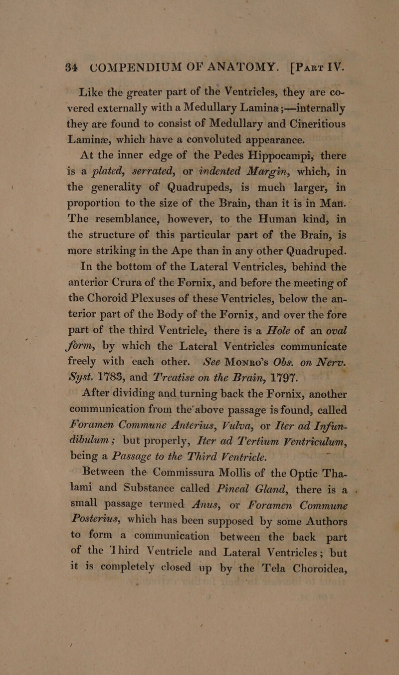 Like the greater part of the Ventricles, they are co- vered externally with a Medullary Lamina ;—internally they are found to consist of Medullary and Cineritious Laminez, which have a convoluted appearance. At the inner edge of the Pedes Hippocampi, there is a plated, serrated, or indented Margin, which, in the generality of Quadrupeds, is much larger, in proportion to the size of the Brain, than it is in Man. The resemblance, however, to the Human kind, in the structure of this particular part of the Brain, is _ more striking in the Ape than in any other Quadruped. In the bottom of the Lateral Ventricles, behind the anterior Crura of the Fornix, and before the meeting of the Choroid Plexuses of these Ventricles, below the an- terior part of the Body of the Fornix, and over the fore part of the third Ventricle, there is a Hole of an oval Jorm, by which the Lateral Ventricles communicate freely with each other. See Monro’s Obs. on Nerv. Syst. 1783, and T'reatise on the Brain, 1797. After dividing and turning back the Fornix, another communication from the’above passage is found, called Foramen Commune Anterius, Vulva, or Iter ad Infun- dibulum ; but properly, Iter ad Tertiwm Ventriculum, being a Passage to the Third Ventricle. bale? 4 ~ Between the Commissura Mollis of the Optie Tha- lami and Substance called Pineal Gland, there is a . small passage termed Anus, or Foramen Commune Posterius, which has been supposed by some Authors to form a communication between the back part of the Third Ventricle and Lateral Ventricles ; but it is completely closed up by the Tela Choroidea,