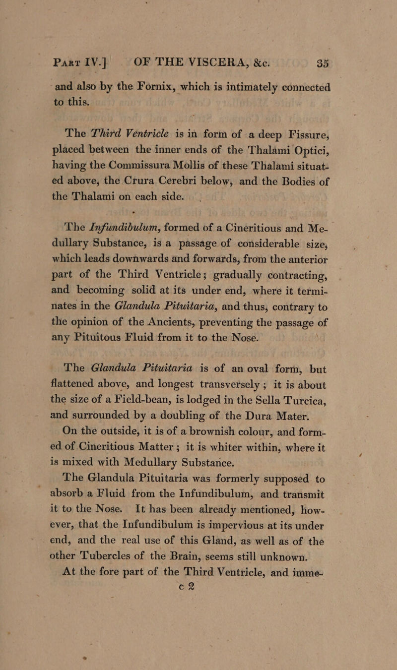 and also by the Fornix, which is intimately connected to this. The Third Ventricle is in form of a deep Fissure, placed between the inner ends of the Thalami Optici, having the Commissura Mollis of these Thalami situat- ed above, the Crura Cerebri below, and the Bodies of the Thalami on each side. The Infundibulum, formed of a Cineritious and Me- dullary Substance, is a passage of considerable size, which leads downwards and forwards, from the anterior part of the Third Ventricle; gradually contracting, and becoming solid at its under end, where it termi- nates in the Glandula Pituitaria, and thus, contrary to the opinion of the Ancients, preventing the Lites of any Pituitous Fluid from it to the Nose. The Glandula Pituitaria is of an oval form, but flattened above, and longest transversely ; it is about the size of a Field-bean, is lodged in the Sella Turcica, and surrounded by a doubling of the Dura Mater. On the outside, it is of a brownish colour, and form- ed of Cineritious Matter ; it is whiter within, where it is mixed with Medullary Substance. The Glandula Pituitaria was formerly supposed to absorb a Fluid from the Infundibulum, and transmit it to the Nose. It has been already mentioned, how- ever, that the Infundibulum is impervious at its under end, and the real use of this Gland, as well as of the other Tubercles of the Brain, seems still unknown. At the fore part of the Third Ventricle, and i imme- GR