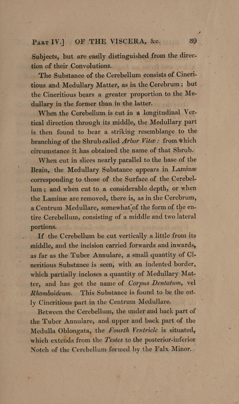 Subjects, but are easily distinguished from the direc- tion of their Convolutions. gee : The Substance of the Cerebellum consists of Cineri- tious and Medullary Matter, as in the Cerebrum; but the Cineritious bears a greater proportion to the Me- dullary in the former than in the latter. When the Cerebellum is cut in a longitudinal Ver- tical direction through its middle, the Medullary part is then found to bear a striking resemblance to the branching of the Shrub called Arbor Vite: from which circumstance it has obtained the name of that Shrub. When cut in slices nearly parallel to the base of the Brain, the Medullary Substance appears in Laminze corresponding to those of the Surface of the Cerebel- lum; and when cut to a considerable depth, or when the Laminez are removed, there is, as in the Cerebrum, a Centrum Medullare, somewhat of the form of the en- tire Cerebellum, consisting of a middle and two lateral portions. ; If the Cerebellum be cut vertically a little from its middle, and the incision carried forwards and inwards, as far as the Tuber Annulare, a small quantity of Ci- neritious Substance is seen, with an indented border, which partially incloses a quantity of Medullary Mat- ter, and has got the name of Corpus Dentatum, vel Rhomboideum. This Substance is found to be the ort- ly Cineritious part in the Centrum Medullare. Between the Cerebellum, the under and back part of the Tuber Annulare, and upper and back part of the Medulla Oblongata, the Fourth Ventricle is situated, which extends from the J'estes to the posterior-inferior Notch of the Cerebellum formed by the Falx Minor.