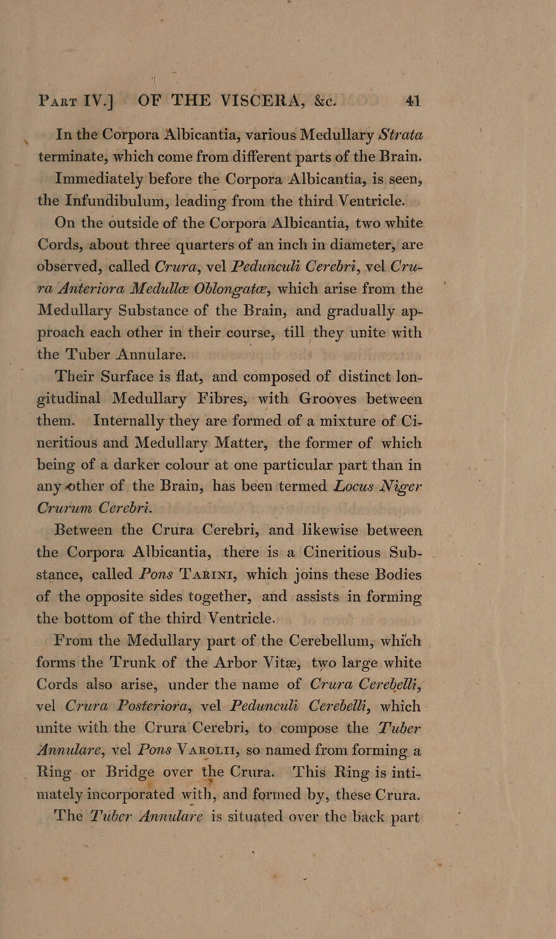 In the Corpora Albicantia, various Medullary Strata terminate, which come from different parts of the Brain. Immediately before the Corpora Albicantia, is seen, the Infundibulum, leading from the third Ventricle. On the outside of the Corpora Albicantia, two white Cords, about three quarters of an inch in diameter, are observed, called Crura, vel Pedunculi Cerebri, vel Cru- ra Anteriora Medulle Oblongate, which arise from the Medullary Substance of the Brain, and gradually ap- proach each other in their course, till they unite with the Tuber Annulare. _ Their Surface is flat, and composed of distinct lon- gitudinal Medullary Fibres, with Grooves between them. Internally they are formed of a mixture of Ci. neritious and Medullary Matter, the former of which being of a darker colour at one particular part than in any other of the Brain, has been termed Locus Niger Crurum Cerebri. Between the Crura Cerebri, and likewise between the Corpora Albicantia, there is a Cineritious Sub- - stance, called Pons Tarini, which joins these Bodies of the opposite sides together, and assists in forming the bottom of the third Ventricle. From the Medullary part of the Cerebellum, which | forms the Trunk of the Arbor Vite, two large white Cords also arise, under the name of Crura Cerebelli, vel Crura Posteriora, vel Peduncult Cerebelli, which — unite with the Crura Cerebri, to compose the Tuber Annulare, vel Pons Vanrouit, so named from forming a _ Ring. or Bridge over the Crura. This Ring is inti- mately incorporated with, and formed by, these Crura. The Tuber Annulare is situated over the back part