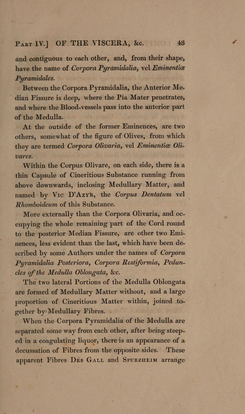 and contiguous to each other, and, from their shape, have the name of Corpora Pyramidalia, vel Eminentie Pyramidales. Between the Corpora Pyramidalia, the Anterior Me- ' dian Fissure is deep, where the Pia Mater penetrates, and where the Blood-vessels pass into the anterior part _ of the Medulla. At the outside of the former Eminences, are two others, somewhat of the figure of Olives, from which they are termed Corpora Olivaria, vel Eminentie Oli- vares. Within the Corpus Olivare, on each side, there is a thin Capsule of Cineritious Substance running from above downwards, inclosing Medullary Matter, and named by Vic D’Azyr, the Corpus Dentatum vel Rhomboideum of this Substance. More externally than the Corpora Olivaria, and oc- cupying the whole remaining part of the Cord round to the posterior Median Fissure, are other two Emi- nences, less evident than the last, which have been de- scribed by some Authors under the names of Corpora Pyramidaha Posteriora, Corpora Restiformia, Pedun- cles of the Medulla Oblongata, &amp;c. ie The two lateral Portions of the Medulla Oblongata are formed of Medullary Matter without, and a large proportion of Cineritious Matter within, joined to- gether by: Medullary Fibres. . _ When the Corpora Pyramidalia of the Medulla are separated some way from each other, after being steep- ed in a coagulating liquor, there is an appearance of a decussation of Fibres from the opposite sides. ‘These apparent Fibres Drs Gavi and SrurzMEmm arrange