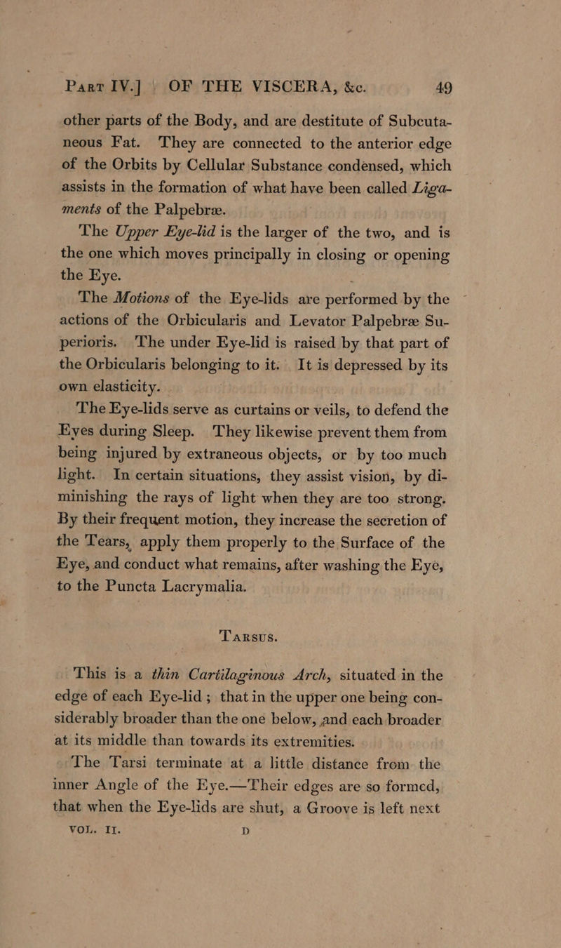 other parts of the Body, and are destitute of Subcuta- neous Fat. They are connected to the anterior edge of the Orbits by Cellular Substance condensed, which assists in the formation of what have been called Liga- ments of the Palpebre. The Upper Eye-lid is the larger of the two, and is the one which moves principally in closing or opening the Eye. The Motions of the Eye-lids are hevfovdied by the actions of the Orbicularis and Levator Palpebree Su- perioris. The under Kye-lid is raised by that part of the Orbicularis belonging to it. It is depressed by its own elasticity. The Eye-lids serve as curtains or veils, to defend the Eyes during Sleep. They likewise prevent them from being injured by extraneous objects, or by too much light. In certain situations, they assist vision, by di- minishing the rays of light when they are too strong. By their frequent motion, they increase the secretion of the ‘Tears, apply them properly to the Surface of the Eye, and conduct what remains, after washing the Eye, to the Puncta Lacrymalia. 'TARSUS. This is a thin Cartilaginous Arch, situated in the edge of each Eye-lid ; that in the upper one being con- siderably broader than the one below, and each broader at its middle than towards its extremities. The Tarsi terminate at a little distance from. the inner Angle of the Eye.—Their edges are so formed, that when the Eye-lids are shut, a Groove is left next VOL. II. D
