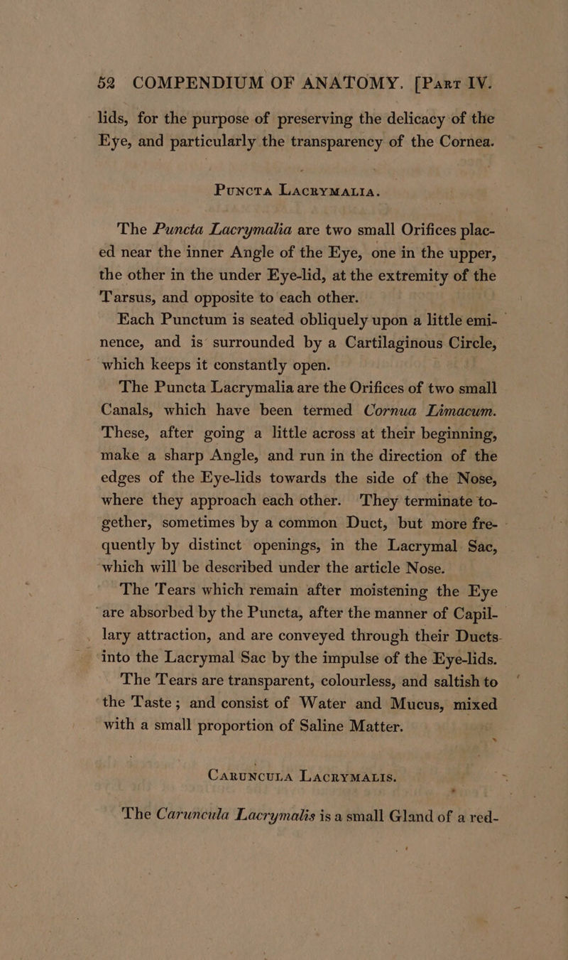 lids, for the purpose of preserving the delicacy of the Eye, and particularly the transparency of the Cornea. Puncta LacryMALIaA. The Puncta Lacrymala are two small Orifices plac- ed near the inner Angle of the Eye, one in the upper, the other in the under Eye-lid, at the extremity of the Tarsus, and opposite to each other. gina Each Punctum is seated obliquely upon a little emi-— nence, and is surrounded by a Cartilaginous Circle, _ which keeps it constantly open. The Puncta Lacrymalia are the Orifices of two small Canals, which have been termed Cornua ZLimacum. These, after going a little across at their beginning, make a sharp Angle, and run in the direction of the edges of the Eye-lids towards the side of the Nose, where they approach each other. They terminate to- gether, sometimes by a common Duct, but more fre- » quently by distinct openings, in the Lacrymal Sac, which will be described under the article Nose. The Tears which remain after moistening the Eye “are absorbed by the Puncta, after the manner of Capil- _ lary attraction, and are conveyed through their Ducts. into the Lacrymal Sac by the impulse of the Eye-lids. The Tears are transparent, colourless, and saltish to the Taste ; and consist of Water and Mucus, mixed with a small proportion of Saline Matter. * CaruncuLa LacryMALIs. The Caruncula Lacrymalis is a small Gland of a red-