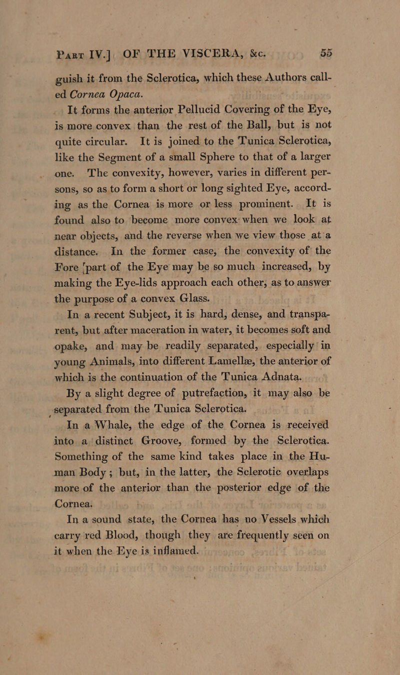 guish it from the Sclerotica, which these Authors call- ed Cornea Opaca. . It forms the anterior Pellucid Covering of the Eye, is more convex than the rest of the Ball, but is not quite circular. It is joined to the Tunica Sclerotica, like the Segment of a small Sphere to that of a larger one. The convexity, however, varies in different per- sons, so as to form a short or long sighted Eye, accord- ing as the Cornea is more or less prominent. It is found also to become more convex: when we look at near objects, and the reverse when we view those ata distance. In the former case, the convexity of the Fore ‘part of the Eye may be so much increased, by making the Eye-lids approach each other, as to answer the purpose of a convex Glass. In a recent Subject, it is hard, dense, and transpa- rent, but after maceration in water, it becomes soft and opake, and may be readily separated, especially in young Animals, into different Lamellx, the anterior of which is the continuation of the Tunica Adnata. By a slight degree of putrefaction, it may also be separated from the Tunica Sclerotica. In a Whale, the edge of the Cornea is received into a distinct Groove, formed by the Sclerotica. Something of the same kind takes place in the Hu- man Body ; but, in the latter, the Sclerotic overlaps more of the anterior than the posterior edge of the Cornea. : In a sound state, the Cornea has no Vessels which carry red Blood, though they are frequently seen on it when the Eye is inflamed.
