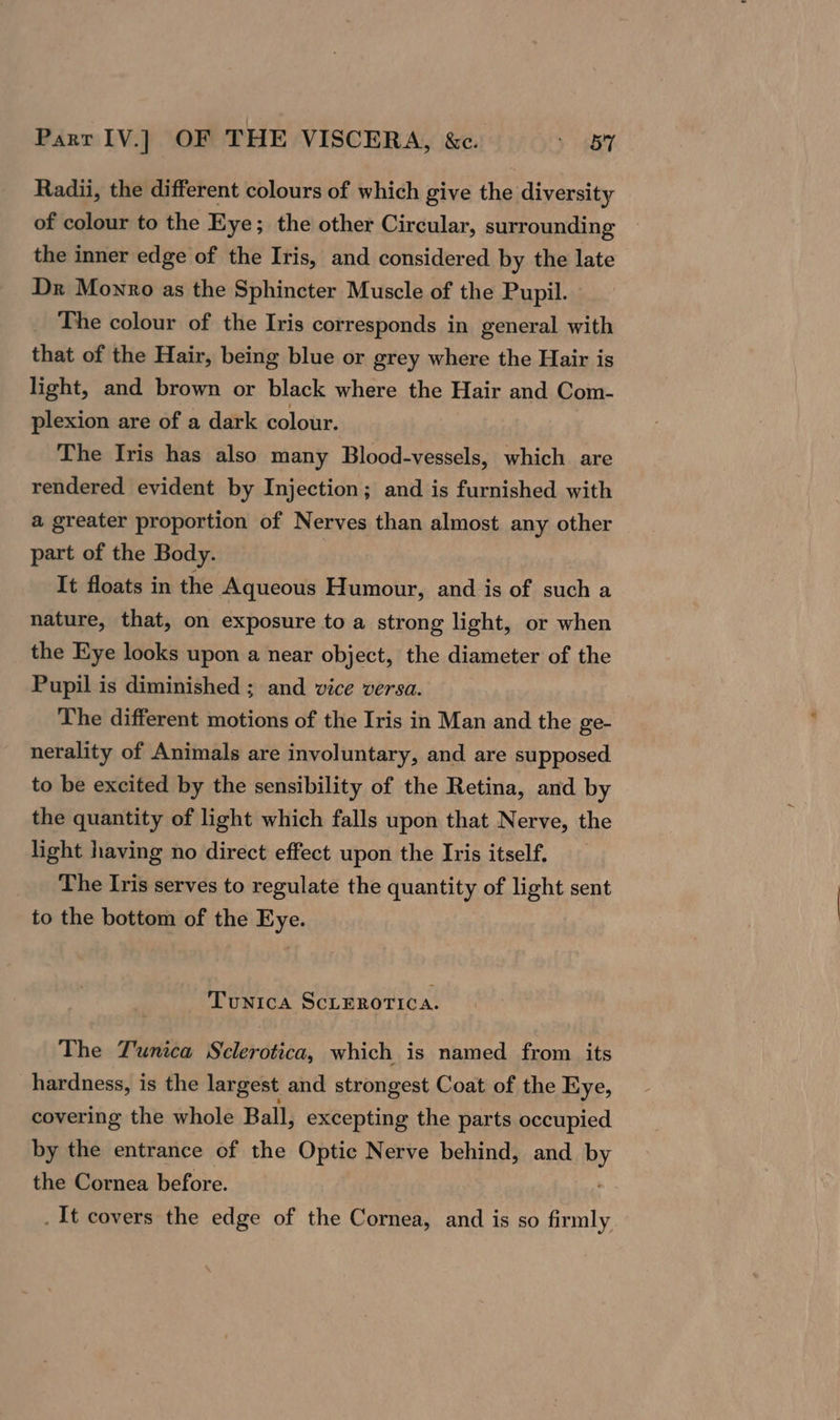 Radii, the different colours of which give the diversity of colour to the Eye; the other Circular, surrounding the inner edge of the Iris, and considered by the late Dr Monro as the Sphincter Muscle of the Pupil. The colour of the Iris corresponds in general with that of the Hair, being blue or grey where the Hair is light, and brown or black where the Hair and Com- plexion are of a dark colour. The Iris has also many Blood-vessels, which are rendered evident by Injection; and is furnished with a greater proportion of Nerves than almost any other part of the Body. It floats in the Aqueous Humour, and is of such a nature, that, on exposure to a strong light, or when the Eye looks upon a near object, the diameter of the Pupil is diminished ; and vice versa. The different motions of the Iris in Man and the ge- nerality of Animals are involuntary, and are supposed to be excited by the sensibility of the Retina, and by the quantity of light which falls upon that Nerve, the light having no direct effect upon the Ivis itself. The Iris serves to regulate the quantity of light sent to the bottom of the Eye. Tunica SCLEROTICA. The Tunica Sclerotica, which is named from its hardness, is the largest and strongest Coat of the Eye, covering the whole Ball, excepting the parts occupied by the entrance of the Optic Nerve behind, and Py the Cornea before. . It covers the edge of the Cornea, and is so firmly