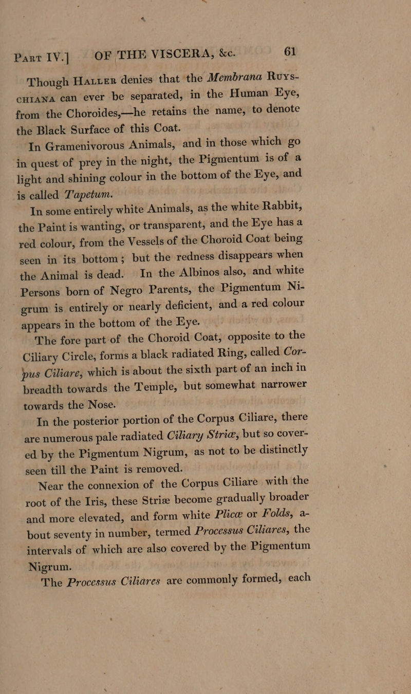 Though Hater denies that the Membrana Roys- cHrawa can ever be separated, in the Human Eye, from the Choroides,—he retains the name, to denote the Black Surface of this Coat. In Gramenivorous Animals, and in those which go in quest of prey in the night, the Pigmentum is of a light and shining colour in the bottom of the Eye, and is called T'apetum. In some entirely white Animals, as the white Rabbit, the Paint is wanting, or transparent, and the Eye has a red colour, from the Vessels of the Choroid Coat being seen in its bottom; but the redness disappears when the Animal is dead. In the Albinos also, and white Persons born of Negro Parents, the Pigmentum Ni- grum is entirely or nearly deficient, and a red colour appears in the bottom of the Eye. | The fore part of the Choroid Coat, opposite to the Ciliary Circle, forms a black radiated Ring, called Cor- pus Ciliare, which is about the sixth part of an inch in breadth towards the Temple, but somewhat narrower towards the Nose. In the posterior portion of the Corpus Ciliare, there are numerous pale radiated Ciliary Strie, but so cover- ed by the Pigmentum Nigrum, as not to be distinctly seen till the Paint is removed. Near the connexion of the Corpus Ciliare with the root of the Iris, these Striz become gradually broader and more elevated, and form white Plice or Folds, a- bout seventy in number, termed Processus Ciliares, the intervals of which are also covered by the Pigmentum Nigrum. The Processus Ciliares are commonly formed, each