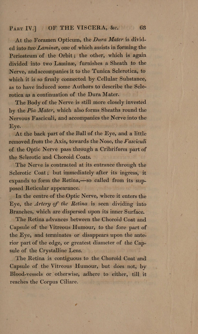 At the Foramen Opticum, the Dura Mater is divid- ed into ¢wo Lamine, one of which assists in forming the Periosteum of the Orbit; the other, which is again divided into two Laminz, furnishes a Sheath to the Nerve, andaccompanies it to the Tunica Sclerotica, to which it is so firmly connected by Cellular Substance, as to have induced some Authors to describe the Scle- rotica as a continuation of the Dura Mater. The Body of the Nerve is still more closely invested by the Pia Mater, which also forms Sheaths round the Nervous Fasciculi, and accompanies the Nerve into the Kye. At the back part of the Ball of the Eye, and a little removed from the Axis, towards the Nose, the Fasciculz of the Optic Nerve pass through a Cribriform part of the Sclerotic and Choroid Coats. | The Nerve is contracted at its entrance through the Sclerotic Coat; but immediately after its ingress, it expands to form the Retina,—so called from its sup- posed Reticular appearance. | In the centre of the Optic Nerve, where it enters the Eye, the Artery of the Retina is seen dividing into Branches, which are dispersed upon its inner Surface. The Retina advances between the Choroid Coat and - Capsule of the Vitreous Humour, to the fore part of the Eye, and terminates or disappears upon the ante- rior part of the edge, or greatest diameter of the Cap- sule of the Crystalline Lens. The Retina is contiguous to the Choroid Coat and Capsule of the Vitreous Humour, but does not, by Blood-vessels or otherwise, adhere to either, till it reaches the Corpus Ciliare.
