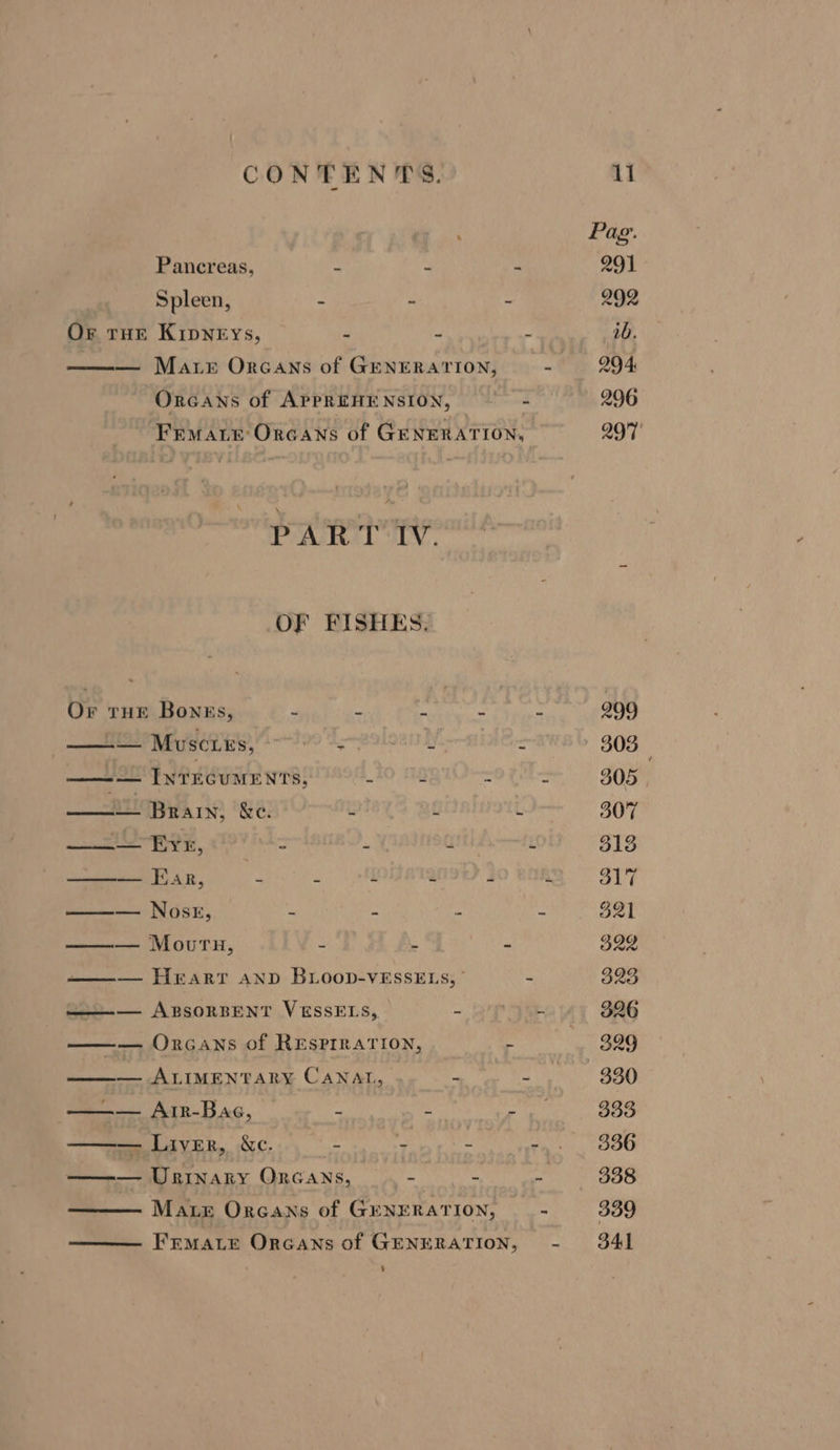 Pag: Pancreas, i de - 291 Spleen, = : - 292 Or Tur KipNeEys, 4 2 a 1b. — Mare Orcans of GenERATION, - 294 Orcans of APPREHENSION, 2 296 Frmate Orcans of GENERATION, 297° PAR T:IV. OF FISHES. Or tHE Bonss, - * ~ : m 209 —_ Muscurs, sfoolhca, fe . 303 ——— Inrecuments, 10 11g Sotho 305 —— Brain; &amp;c. = 3 ‘ 307 ——— EYE, = ae aids “ 313 ——— Ear, a t a 7 a 317 —— Nosk, - = : : 921 ——— Mourn, - : - 322 —— Hrarr anp BLoop-vEssELs, - 323 s=——— ApsorsENT VESSELS, - nie 326 —— ORGANS of RESPIRATION, . ! 399 ——— ALIMENTARY CANAL, - ore 880 ——— - Arr-Bac, 2 Ape 309 — Liver, Xc. = : - rai'., OO0 ——— Wrinary Oncans, . - 4 ~ e' 3S8 Mate Oreans of GENERAT ION, “ 339 FrMate Orcans of GENERATION, - 341