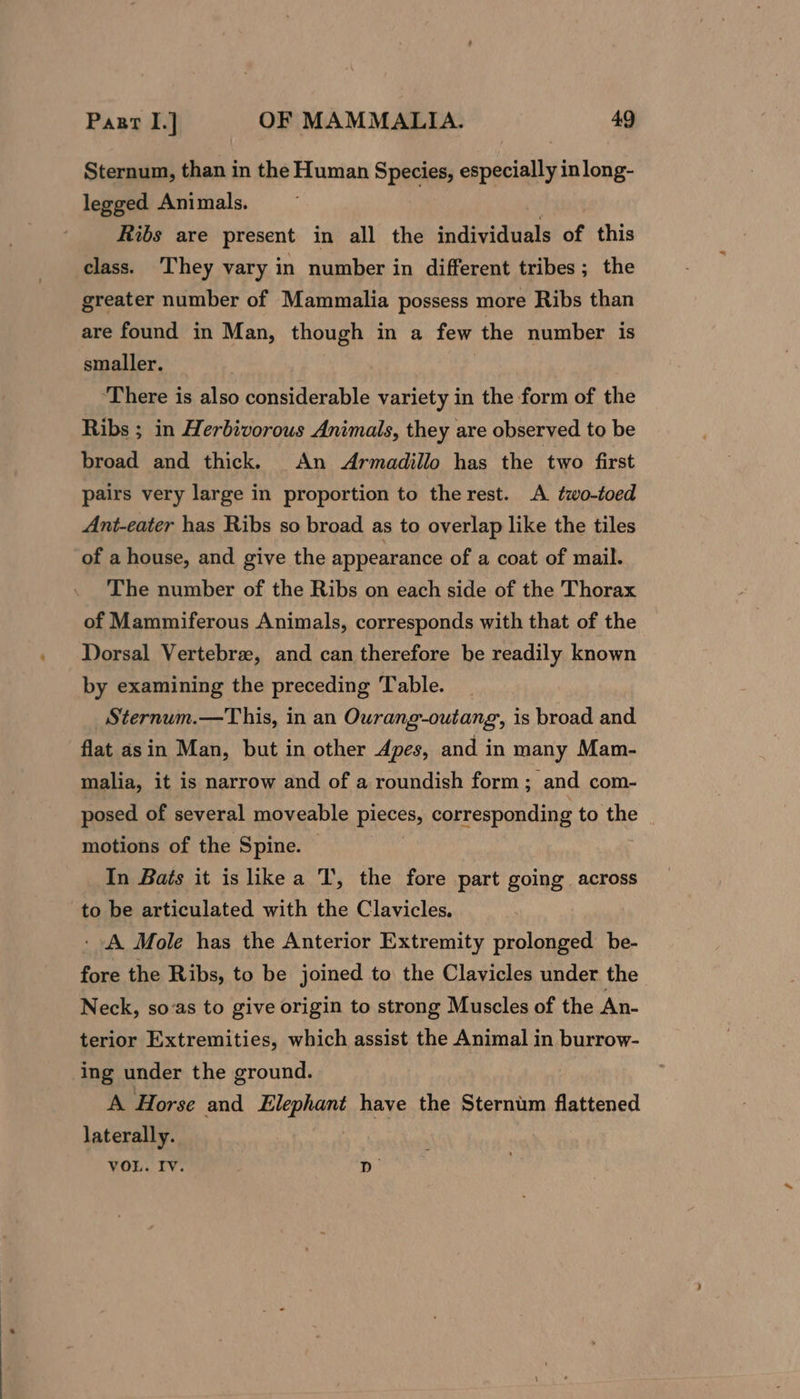 Sternum, than in the Human Species, especially inlong- legged Animals. | Ribs are present in all the individuals of this class. ‘They vary in number in different tribes; the greater number of Mammalia possess more Ribs than are found in Man, though in a few the number is smaller. ‘There is also considerable variety in the form of the Ribs ; in Herbivorous Animals, they are observed to be broad and thick. An Armadillo has the two first pairs very large in proportion to the rest. A two-toed Ant-eater has Ribs so broad as to overlap like the tiles of a house, and give the appearance of a coat of mail. The number of the Ribs on each side of the Thorax of Mammiferous Animals, corresponds with that of the Dorsal Vertebre, and can therefore be readily known by examining the preceding Table. Sternum.—This, in an Ourang-outang, is broad and flat asin Man, but in other Apes, and in many Mam- malia, it is narrow and of a roundish form; and com- posed of several moveable pieres, corresponding to the motions of the Spine. — In Bats it is like a T, the fore part going across to be articulated with the Clavicles. ‘A Mole has the Anterior Extremity prolonged be- fore the Ribs, to be joined to the Clavicles under the Neck, soas to give origin to strong Muscles of the An- terior Extremities, which assist the Animal in burrow- ing under the ground. A Horse and Elephant have the Sternim flattened laterally. VOL. Iv. D