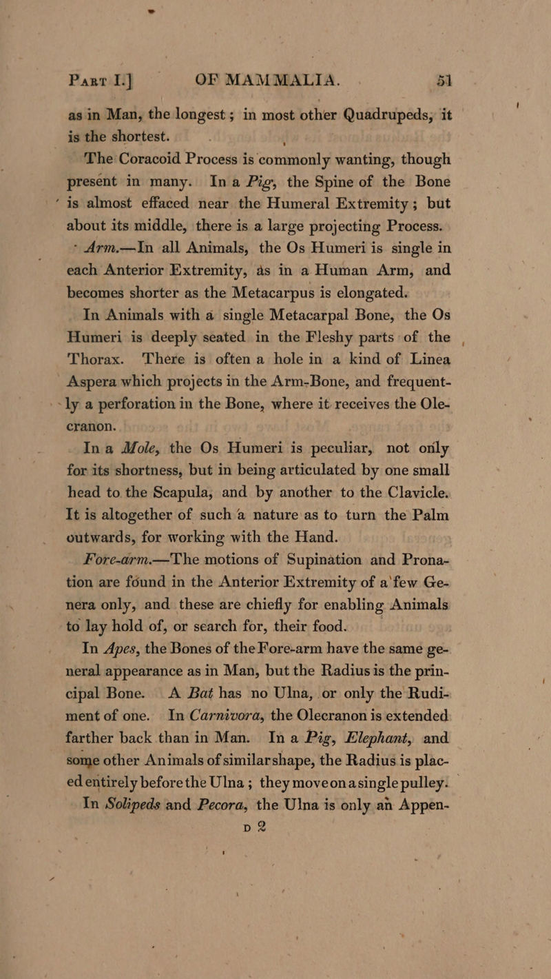 as in Man, the longest; in most other i xe iy iad it is the shortest. _ The Coracoid Process is commonly wanting, though present in many. Ina Pig, the Spine of the Bone ‘is almost effaced near the Humeral Extremity ; but about its middle, there is a large projecting Process. * Arm.—In all Animals, the Os Humeri is single in each Anterior Extremity, as in a Human Arm, and becomes shorter as the Metacarpus is elongated. In Animals with a single Metacarpal Bone, the Os Humeri is deeply seated in the Fleshy parts of the Thorax. There is often a hole in a kind of Linea Aspera which projects in the Arm-Bone, and frequent- slya perforation in the Bone, where it receives the Ole- cranon. _ Ina Mole, the Os Humeri is peculiar, not only for its shortness, but in being articulated by one small head to the Scapula, and by another to the Clavicle. It is altogether of such a nature as to turn the Palm outwards, for working with the Hand. Fore-arm.—The motions of Supination and Prona- tion are found in the Anterior Extremity of a'few Ge- nera only, and these are chiefly for enabling Animals to lay hold of, or search for, their food. In Apes, the Bones of the Fore-arm have the same ge- neral appearance as in Man, but the Radius is the prin- cipal Bone. A Bat has no Ulna, or only the Rudi- ment of one. In Carnivora, the Olecranon is extended farther back than in Man. Ina Pig, Elephant, and - some other Animals of similarshape, the Radius is plac- ed entirely before the Ulna ; they moveonasingle pulley. . In Solipeds and Pecora, the Ulna is only an Appen- d2