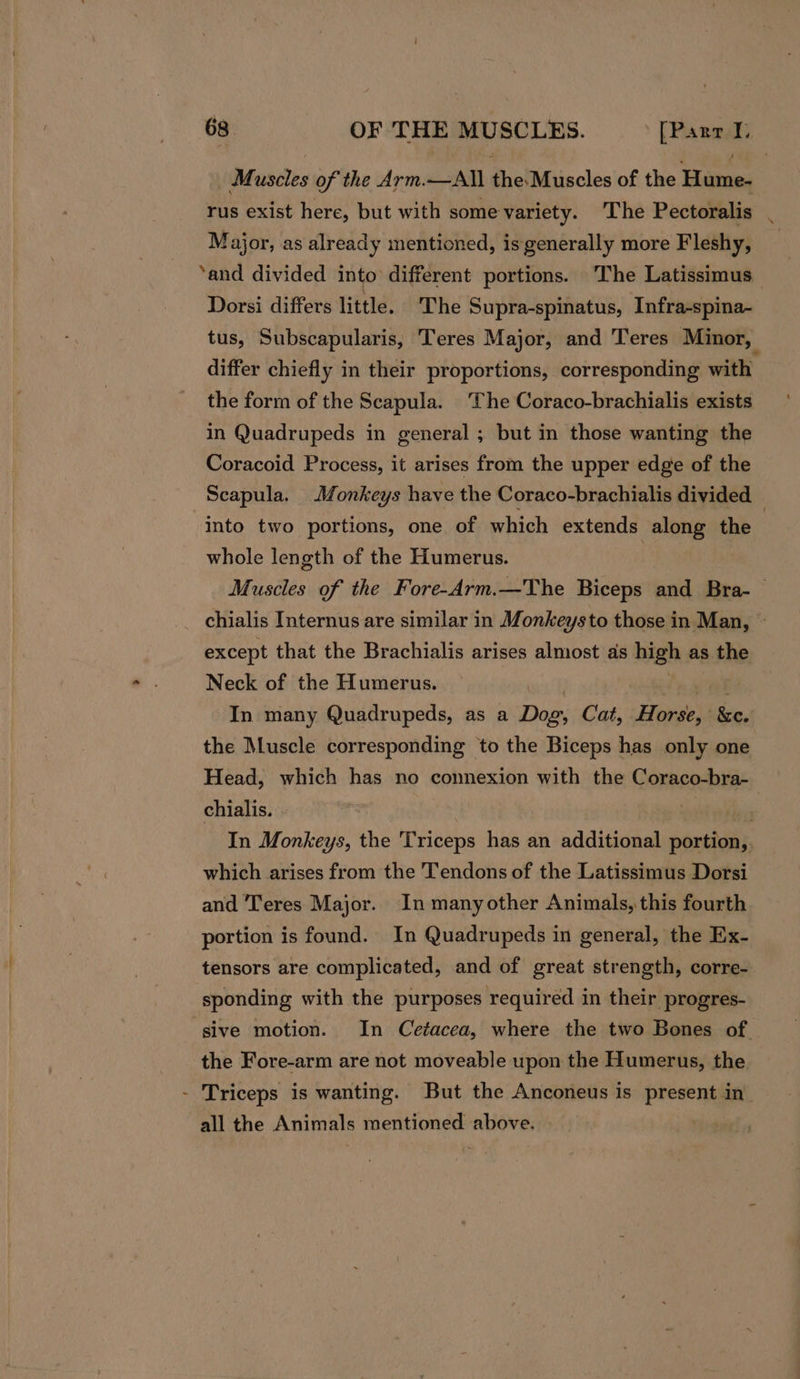 Muscles of the Arm.—All BieihGiiacles of the Vuitens rus exist here, but with some variety. The Pectoralis | Major, as already mentioned, is generally more Fleshy, ‘and divided into different portions. ‘The Latissimus_ Dorsi differs little. The Supra-spinatus, Infra-spina- tus, Subscapularis, Teres Major, and Teres Minor, differ chiefly in their proportions, corresponding with the form of the Scapula. The Coraco-brachialis exists in Quadrupeds in general ; but in those wanting the Coracoid Process, it arises from the upper edge of the Scapula. Monkeys have the Coraco-brachialis divided — into two portions, one of which extends along the * whole length of the Humerus. Muscles of the Fore-Arm.—The Biceps and Bra-— chialis Internus are similar in Monkeysto those in Man, ~ except that the Brachialis arises almost as high as the Neck of the Humerus. In many Quadrupeds, as a Dik Cat, Henge ke. the Muscle corresponding to the Biceps has only one Head, which has no connexion with the Coraco-bra- chialis. . In Monkeys, the Triceps has an additional cantiahs which arises from the Tendons of the Latissimus Dorsi and ‘eres Major. In manyother Animals, this fourth portion is found. In Quadrupeds in general, the Ex- tensors are complicated, and of great strength, corre- sponding with the purposes required in their progres- sive motion. In Cetacea, where the two Bones of the Fore-arm are not moveable upon the Humerus, the - Triceps is wanting. But the Anconeus is present in_ all the Animals mentioned above. |
