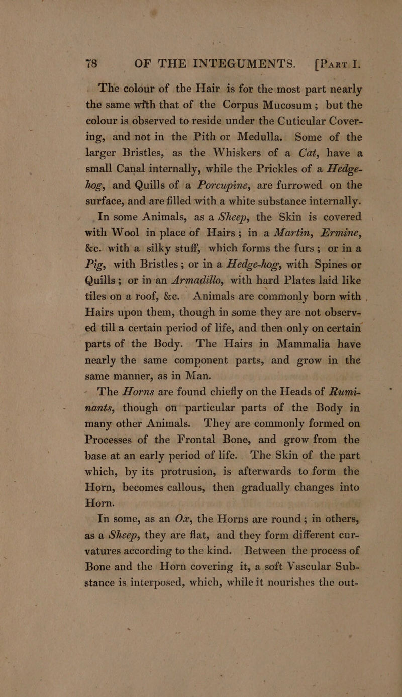 _ The colour of the Hair is for the most part nearly the same with that of the Corpus Mucosum; but the colour is observed to reside under the Cuticular Cover- ing, and not in the Pith or Medulla. Some of the larger Bristles, as the Whiskers cf a Cat, have a small Canal internally, while the Prickles of a Hedge- hog, and Quills of a Porcupine, are furrowed on the surface, and are filled with a white substance internally. In some Animals, as a Sheep, the Skin is covered with Wool in place of Hairs; in a Martin, Ermine, &amp;c. with a silky stuff, which forms the furs; or in a Pig, with Bristles ; or in a Hedge-hog, with Spines or Quills; or in-an Armadillo, with hard Plates laid like tiles on a roof, &amp;c. Animals are commonly born with | Hairs upon them, though in some they are not observy- ed till a certain period of life, and then only on certain parts of the Body. The Hairs in Mammalia have nearly the same component parts, and grow in the same manner, as in Man. The Horns are found chiefly on the Heads of Rwmi- nants, though on particular parts of the Body in many other Animals. ‘They are commonly formed on Processes of the Frontal Bone, and grow from the base at an early period of life. The Skin of the part which, by its protrusion, is afterwards to form the Horn, becomes callous, then gradually changes into Horn. | In some, as an Ow, the Horns are round; in others, as a Sheep, they are flat, and they form different cur- vatures according to the kind. Between the process of Bone and the Horn covering it, a soft Vascular Sub- stance is interposed, which, while it nourishes the out-