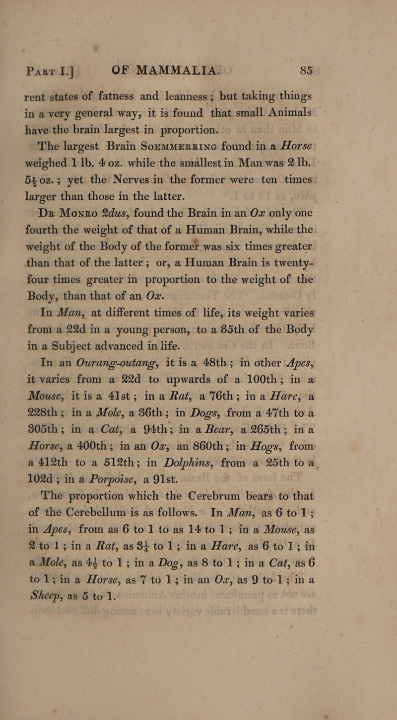 rent states of fatness and leanness; but taking things in a very general way, it is found that small Animals have the brain largest in proportion. The largest Brain Sozmmmerzine found:in a Horse weighed 1 lb. 4.02. while the smallest in Man was 2 lb. 54 0z.; yet: the Nerves in the former were ten times: larger than those in the latter. Dr Monro 2dus, found the Brain in an Oz only one fourth the weight of that of a Human Brain, while the weight of the Body of the former was six times greater. than that of the latter; or, a Human Brain is twenty- four times greater in proportion to the weight of the Body, than that of an Oz. In Man, at different times of life, its weight varies from a 22d in a young person, to a 85th of the ee in a Subject advanced in life. In an Ourang-outang, it isa 48th; in other Apes, it varies from a 22d to upwards of a 100th; in a Mouse, itisa 41st; ina Rat, a 76th; ina Hare, ‘a 228th; in a Mole, a 36th; in Dogs, from a 47th to a 305th; in a Cat, a 94th; in a Bear, a 265th; ina Horse, a 400th; in an Ox, an 860th; in Hogs, from a 412th to a 512th; in Dolphins, from a 25th to a, 102d; in a Porpoise, a 91st. The proportion which the Cerebrum bears-to that of the Cerebellum is as follows... In Man, as 6 tol; in Apes, from as 6 to 1 to as 14 to 1; in a Mouse, as 2tol ; in a Rat, as 31 to1; ina Hare, as6to1; in a Mole, as 44 to 1; in a Dog, as 8 to 1; ina Cat,'as6 to 1; in a Horse, as 7 to 13 in an ye tance kn hell Sheep, as 5 tol.
