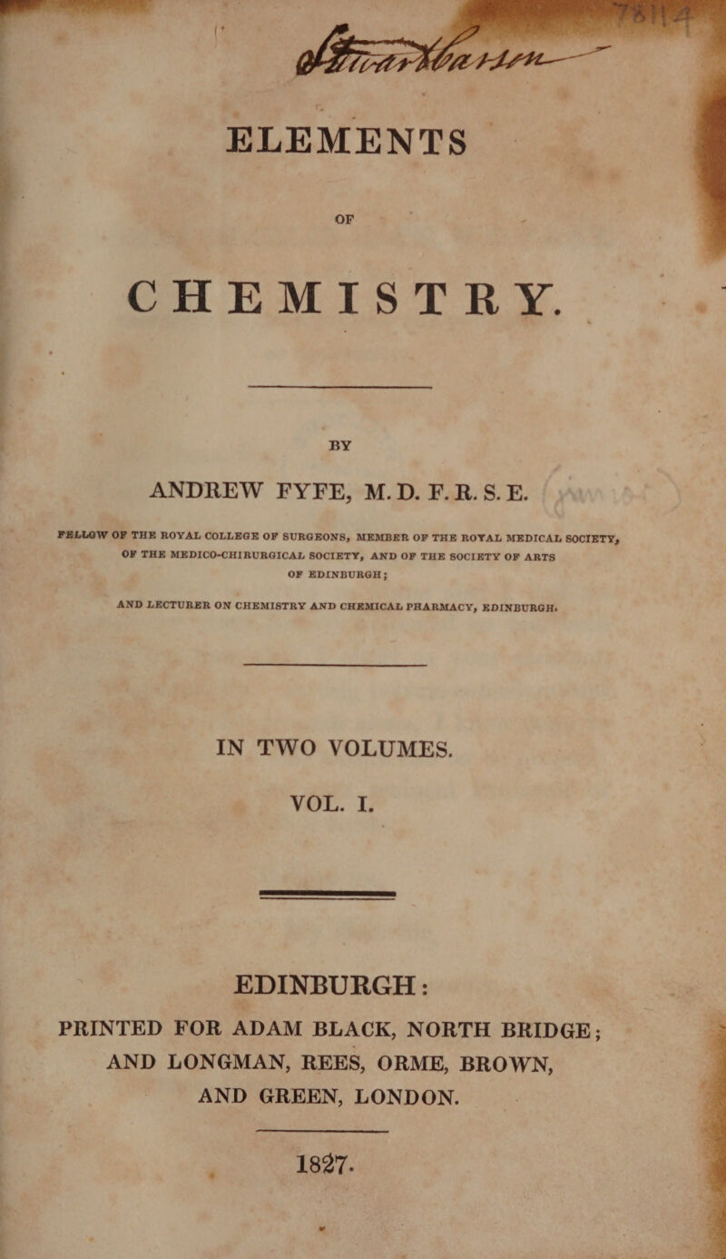 ELEMENTS CHEMISTRY. | BY ANDREW FYFE, M.D. F.R.S.E. FELLOW OF THE ROYAL COLLEGE OF SURGEONS, MEMBER OF THE ROYAL MEDICAL SOCIETY, OF THE MEDICO-CHIRURGICAL SOCIETY, AND OF THE SOCIETY OF ARTS OF EDINBURGH; AND LECTURER ON CHEMISTRY AND CHEMICAL PHARMACY, EDINBURGH: IN TWO VOLUMES. VOL. I. EDINBURGH : PRINTED FOR ADAM BLACK, NORTH BRIDGE; AND LONGMAN, REES, ORME, BROWN, AND GREEN, LONDON. 1827.