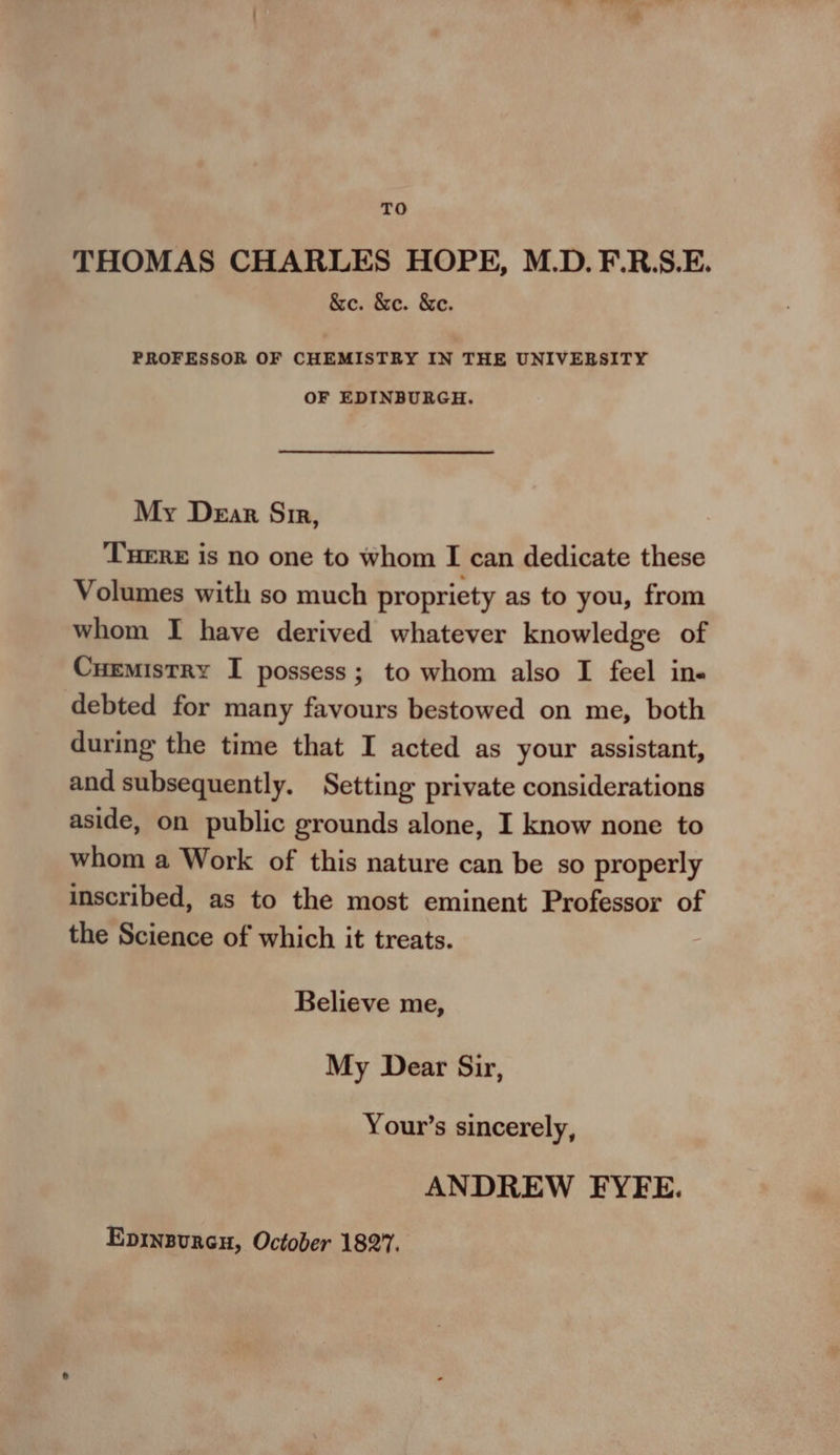 TO THOMAS CHARLES HOPE, M.D. F.R.S.E. &amp;e. &amp;e. &amp;e. PROFESSOR OF CHEMISTRY IN THE UNIVEBSITY OF EDINBURGH. My Dear Si, THERE is no one to whom I can dedicate these Volumes with so much propriety as to you, from whom I have derived whatever knowledge of Cuemistry I possess; to whom also I feel in- debted for many favours bestowed on me, both during the time that I acted as your assistant, and subsequently. Setting private considerations aside, on public grounds alone, I know none to whom a Work of this nature can be so properly inscribed, as to the most eminent Professor of the Science of which it treats. Believe me, My Dear Sir, Your’s sincerely, ANDREW FYFE. Epinzurcu, October 1827.