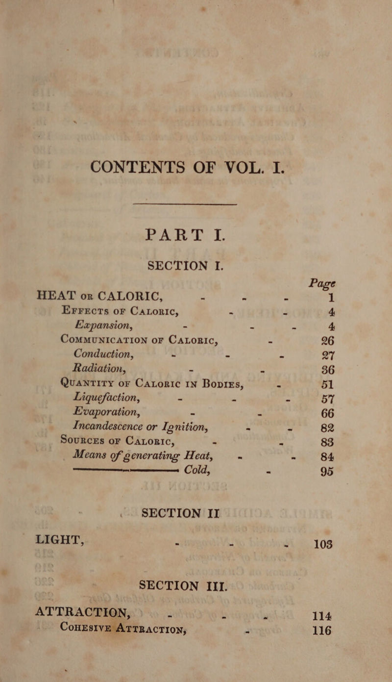 CONTENTS OF VOL. I. PART I. SECTION I. Page HEAT or CALORIC, os “ - 1 EFFreEcts oF CaLoric, “ 4 4, Hapansion, - - - 4. CoMMUNICATION oF CALORIC, - 26 Conduction, - - - 27 Radiation, ~ : 36 Quantity or Catoric 1n Bopres, &gt; 51 Liquefaction, “ m - 57 Evaporation, 7 . 66 Incandescence or Ignition, . 7 82 Sources or Caroric, - . 83 Means of generating Heat, . - 84 Cold, - 95 SECTION II LIGHT, e “ a 103 SECTION III
