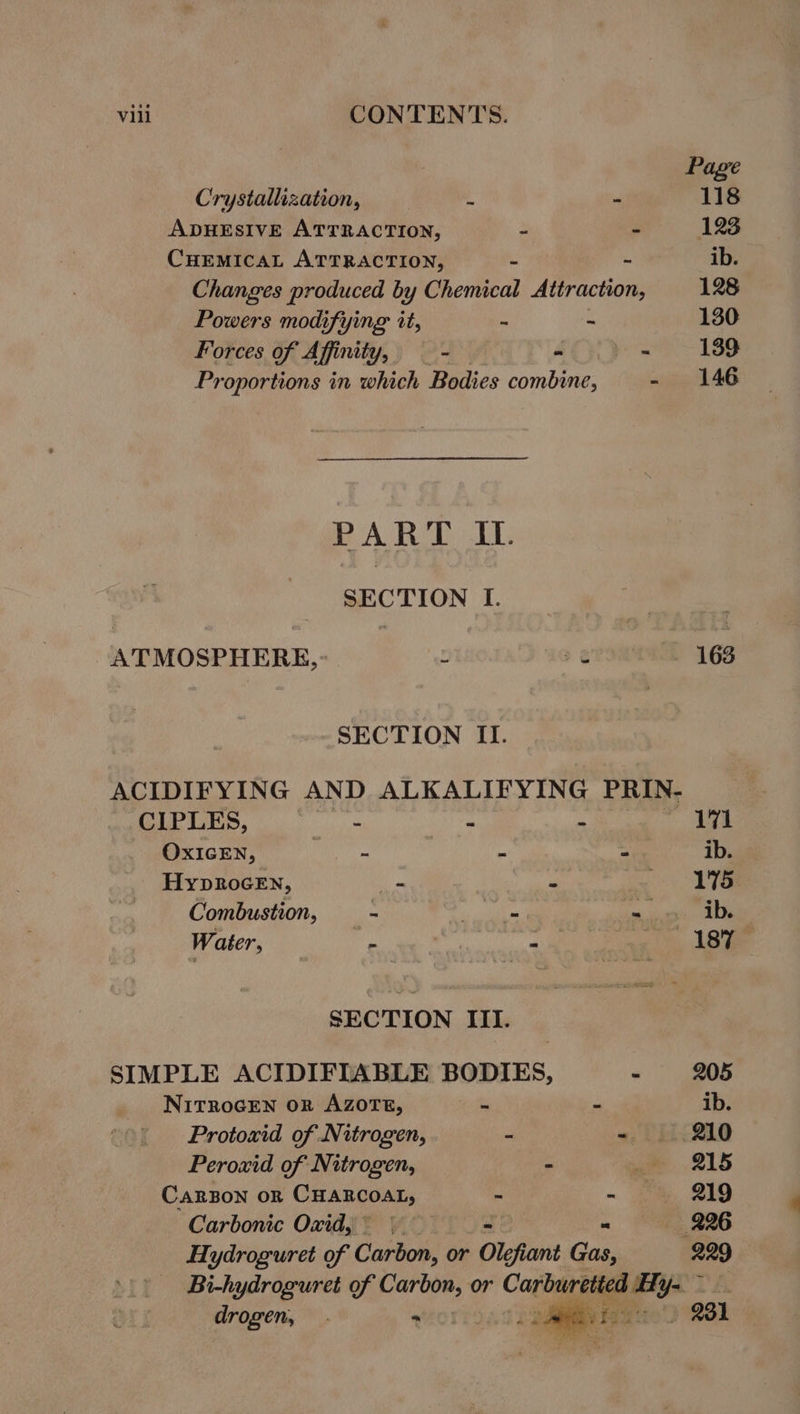 Page Crystallization, 3 - 118 ADHESIVE ATTRACTION, - - 123 CHEMICAL ATTRACTION, - ib. Changes produced by Chemical Attraction, 128 Powers modifying it, - ~ 130 Forces of Affinity, — - CY ye 188 Proportions in which Bodies combine, - 146 PART IL SECTION I. ATMOSPHERE, . a ¢ - 163 SECTION II. ACIDIFYING AND ALKALIFYING PRIN- CIPLES, Bhi - - 171 OXIGEN, TT) a 2 ib. HypRocEN, _ io AG Combustion, —- nigte 5 mings Date Water, fe 4 Z ie, Lege SECTION III. SIMPLE ACIDIFIABLE BODIES, - 205 NITROGEN OR AZOTE, ete P ib. Protoxid of Nitrogen, - - 210 Peroxid of Nitrogen, - we «215 CARBON OR Cuancoat, . -~ oe, 219 Carbonic Oxid, = | , 226 Hydroguret of Cartow or - Olefiant Gas, 229 Bi-hydroguret of Carbon, or Carburetted aya drogen, . wOl ; 931