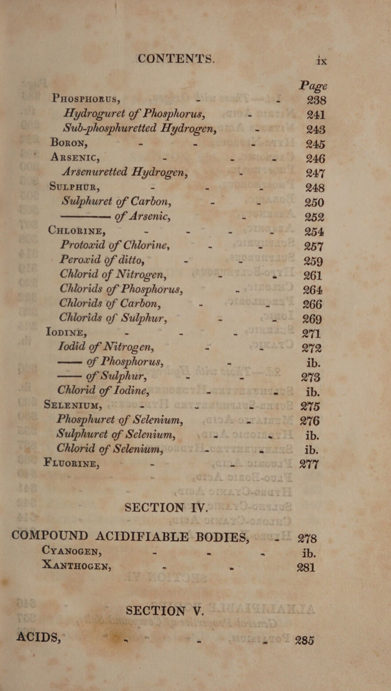 Page PuHosPHorus, “ 238 Hydroguret of Phosthacil - 241 Sub-phosphuretted H: ydrogen, - 243 Boron, - - 245 ARSENIC, . - 246 Arsenuretted H: yarogen, - 24:7 SULPHUR, “ a 248 Sulphuret of Carbon. - - 250 of Arsenic, - 252 CHLORINE, - wt i a - 254 Protoxid of Chlorine, . - 257 Peroxid of ditto, - - 259 Chlorid of Nitrogen, -  261 Chlorids of Phosphorus, - 264 Chlorids of Carbon, - 2 266 Chlorids of Sulphur, - . 269 IopINE, - ~ 271 Todid of Witcocen, - ~ 272 of Phosphorus, - ib. of Sulphur, ~ - valing eee Chlorid of Iodine, - Sle ib. SELENIUM, a é 275 Phosphuret of teases : 276 Sulphuret of Selenium, — - - ib. Chlorid of Selenium, - : ib. FLUORINE, - de 277 SECTION IV. COMPOUND ACIDIFIABLE BODIES, =. | 2%8 CYANOGEN, ~ - - ib. XANTHOGEN, . . 281 SECTION V.