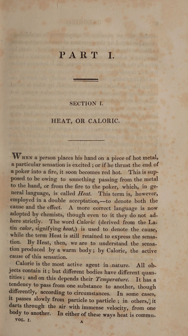ty * Ad VE SECTION I. HEAT, OR CALORIC. Warr a person places his hand on a piece of hot metal, a particular sensation is excited ; or if he thrust the end of a poker into a fire, it soon becomes red hot. This is sup- posed to be owing to something passing from the metal to the hand, or from the fire to the poker, which, in ge- neral language, is called Heat. This term is, however, employed in a double acceptation,—to denote both the cause and the effect. A more correct language is now adopted by chemists, though even to it they do not ad- here strictly. The word Caloric (derived from the La- tin calor, signifying heat,) is used to denote the cause, while the term Heat is still retained to express the sensa- tion. By Heat, then, we are to understand the sensa- tion produced by a warm body; by Caloric, the active cause of this sensation. Caloric is the most active agent in nature. All ob- jects contain it; but different bodies have different quan- tities ; and on this depends their Temperature. It has a tendency to pass from one substance to another, though differently,. according to circumstances. In some cases, it passes slowly from particle to particle ; in others, '; it darts through the air with immense velocity, from one body to another. In either of these ways heat is commu-