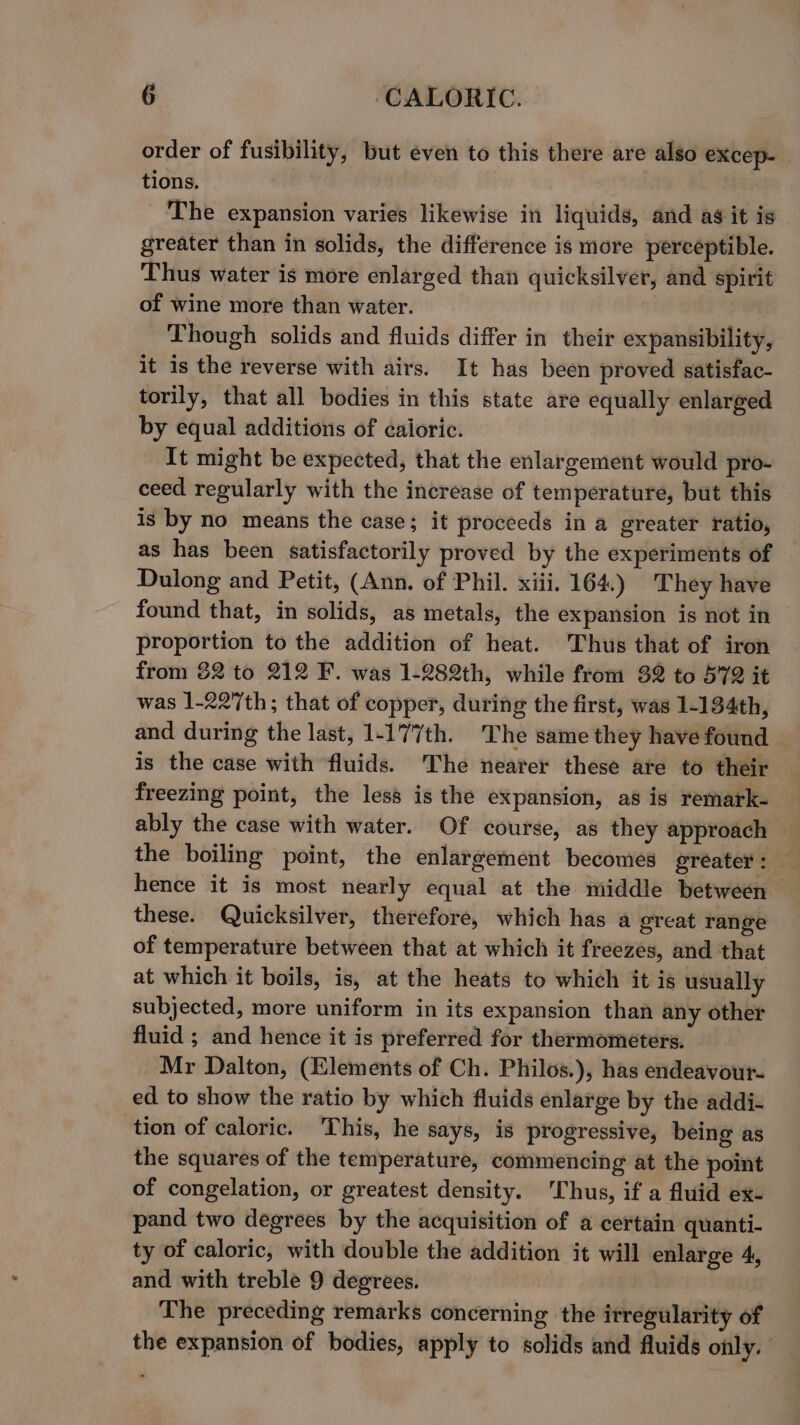 order of fusibility, but even to this there are also excep- tions. The expansion varies likewise in liquids, and ag it is greater than in solids, the difference is more perceptible. Thus water is more enlarged than quicksilver, and spirit of wine more than water. Though solids and fluids differ in their expansibility, it is the reverse with airs. It has been proved satisfac- torily, that all bodies in this state are equally enlarged by equal additions of caioric. It might be expected, that the enlargement would pro- ceed regularly with the increase of temperature, but this is by no means the case; it proceeds in a greater ratio, as has been satisfactorily proved by the experiments of Dulong and Petit, (Ann. of Phil. xiii. 164.) They have found that, in solids, as metals, the expansion is not in proportion to the addition of heat. Thus that of iron from 82 to 212 F. was 1-282th, while from 32 to 572 it was 1-227th; that of copper, during the first, was 1-134th, and during the last, 1-177th. The same they have found is the case with fluids. ‘The nearer these are to their freezing point, the less is the expansion, as is remark- the boiling point, the enlargement becomes greater: — hence it is most nearly equal at the middle between these. Quicksilver, therefore, which has a great range of temperature between that at which it freezes, and that at which it boils, is, at the heats to which it is usually subjected, more uniform in its expansion than any other fluid ; and hence it is preferred for thermometers. Mr Dalton, (Elements of Ch. Philos.), has endeavour- ed to show the ratio by which fluids enlarge by the addi- tion of caloric. This, he says, is progressive, being as the squares of the temperature, commencing at the point of congelation, or greatest density. ‘Thus, if a fluid ex- pand two degrees by the acquisition of a certain quanti- ty of caloric, with double the addition it will enlarge 4, and with treble 9 degrees. The preceding remarks concerning the itregularity of the expansion of bodies, apply to solids and fluids only.