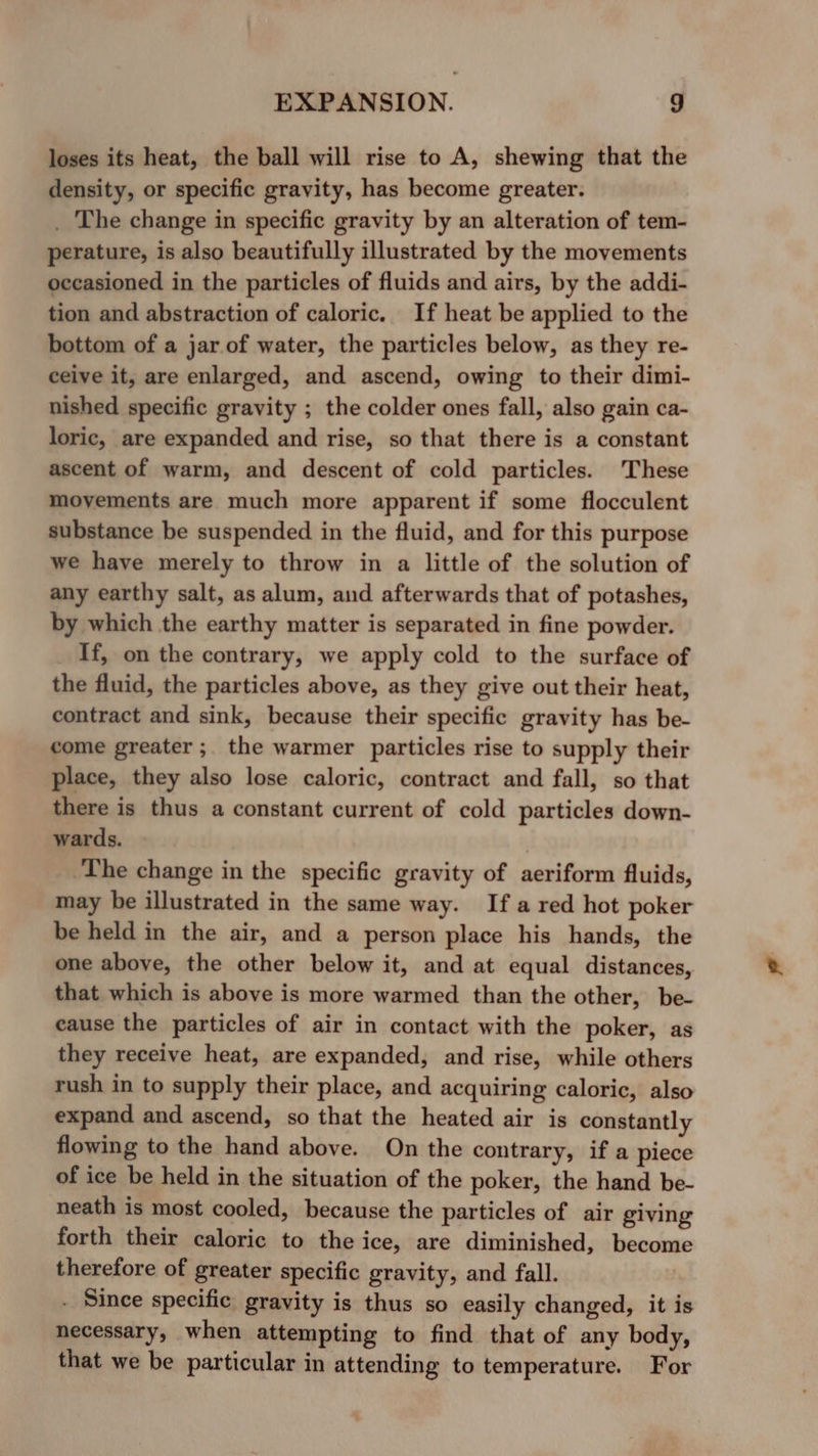 loses its heat, the ball will rise to A, shewing that the density, or specific gravity, has become greater. _ The change in specific gravity by an alteration of tem- perature, is also beautifully illustrated by the movements occasioned in the particles of fluids and airs, by the addi- tion and abstraction of caloric. If heat be applied to the bottom of a jar of water, the particles below, as they re- ceive it, are enlarged, and ascend, owing to their dimi- nished specific gravity ; the colder ones fall, also gain ca- loric, are expanded and rise, so that there is a constant ascent of warm, and descent of cold particles. These movements are much more apparent if some flocculent substance be suspended in the fluid, and for this purpose we have merely to throw in a little of the solution of any earthy salt, as alum, and afterwards that of potashes, by which the earthy matter is separated in fine powder. If, on the contrary, we apply cold to the surface of the fluid, the particles above, as they give out their heat, contract and sink, because their specific gravity has be- come greater ;. the warmer particles rise to supply their place, they also lose caloric, contract and fall, so that there is thus a constant current of cold particles down- wards. The change in the specific gravity of aeriform fluids, may be illustrated in the same way. If a red hot poker be held in the air, and a person place his hands, the one above, the other below it, and at equal distances, that which is above is more warmed than the other, be- eause the particles of air in contact with the poker, as they receive heat, are expanded, and rise, while others rush in to supply their place, and acquiring caloric, also expand and ascend, so that the heated air is constantly flowing to the hand above. On the contrary, if a piece of ice be held in the situation of the poker, the hand be- neath is most cooled, because the particles of air giving forth their caloric to the ice, are diminished, become therefore of greater specific gravity, and fall. . Since specific gravity is thus so easily changed, it is necessary, when attempting to find that of any body, that we be particular in attending to temperature. For