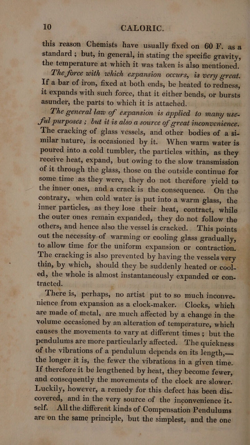 this reason Chemists have usually fixed on 60 F. asa standard ; but, in general, in stating the specific gravity, the temperature at which it was taken is also mentioned. Lhe force with which expansion occurs, is very great. If a bar of iron, fixed at both ends, be heated to redness, it expands with such force, that it either bends, or bursts asunder, the parts to which it is attached. ; Lhe general law of expansion is applied to many use- Sul purposes ; but it is also a source of great inconvenience. The cracking of glass vessels, and other bodies of a sic milar nature, is occasioned by it. When warm water is poured into a cold tumbler, the particles within, as they receive heat, expand, but owing to the slow transmission of it through the glass, those on the outside continue for some time as they were, they do not therefore yield to the inner ones, and a crack is the consequence. On the contrary, when cold water is put into a warm glass, the Inner particles, as they lose their heat, contract, while the outer ones remain expanded, they do not follow the others, and hence also the vessel is cracked. This points out the necessity-of warming or cooling glass gradually, to allow time for the uniform expansion or contraction. The cracking is also prevented by having the vessels very thin, by which, should they be suddenly heated or cool- ed, the whole is almost instantaneously expanded or con- tracted. , There is, perhaps, no artist put to so much inconve- nience from expansion as a clock-maker. Clocks, which are made of metal, are much affected by a change in the volume occasioned by an alteration of temperature, which causes the movements to vary at different times; but the pendulums are more particularly affected. The quickness of the vibrations of a pendulum depends on its length,— the longer it is, the fewer the vibrations in a given time. If therefore it be lengthened by heat, they become fewer, and consequently the movements of the clock are slower. Luckily, however, a remedy for this defect has been dis- covered, and in the very source of the inconvenience it- self. All the different kinds of Compensation Pendulums are on the same principle, but the simplest, and the one