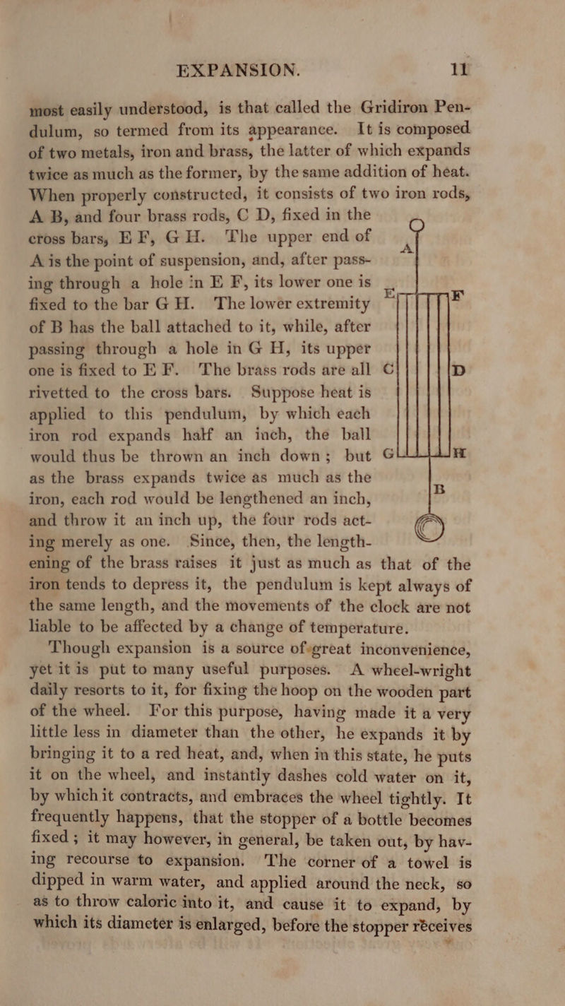 most easily understood, is that called the Gridiron Pen- dulum, so termed from its appearance. It is composed. of two metals, iron and brass, the latter of which expands twice as much as the former, by the same addition of heat. When properly constructed, it consists of two iron reds, A B, and four brass rods, C D, fixed in the cross bars, EF, GH. The upper end of A is the point of suspension, and, after pass- ing through a hole in E F, its lower one is fixed to the bar GH. The lower extremity of B has the ball attached to it, while, after passing through a hole in G H, its upper one is fixed to E F. The brass rods are all rivetted to the cross bars. Suppose heat is applied to this pendulum, by which each iron rod expands half an inch, the ball would thus be thrown an inch down; but as the brass expands twice as much as the iron, each rod would be lengthened an inch, and throw it an inch up, the four rods act- ing merely as one. Since, then, the length- ening of the brass raises it just as much as that of the iron tends to depress it, the pendulum is kept always of the same length, and the movements of the clock are not liable to be affected by a change of temperature. Though expansion is a source ofsgreat inconvenience, yet it is put to many useful purposes. A wheel-wright daily resorts to it, for fixing the hoop on the wooden part of the wheel. Jor this purpose, having made it a very little less in diameter than the other, he expands it by bringing it to a red heat, and, when in this state, he puts it on the wheel, and instantly dashes cold water on it, by which it contracts, and embraces the wheel tightly. It frequently happens, that the stopper of a bottle becomes fixed ; it may however, in general, be taken out, by hav- ing recourse to expansion. The corner of a towel is dipped in warm water, and applied around the neck, so as to throw caloric into it, and cause it to expand, by which its diameter is enlarged, before the stopper réceives