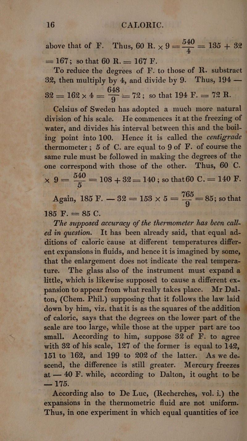 Above that of ko oT hus GOR. x —— 135 + 32 = 167; so that 60 R. — 167 F. To reduce the degrees of F’. to those of R. substract 32, then multiply by 4, and divide by 9. Thus, 194 — 32 — 162 x 4 = os 18; so that 194 F. — 72 R. Celsius of Sweden has adopted a much more natural division of his scale. He commences it at the freezing of water, and divides his interval between this and the boil- — ing point into 100. Hence it is called the centigrade thermometer ; 5 of C. are equal to 9 of F. of course the same rule must be followed in making the degrees of the one correspond with those of the other. Thus, 60 C. pc a = 108 +82 — 140 5 s0 thatG0 C. —= 140 F. 5 Again, 185 F. —32=1 105 _ gain, —32=—1538 x5 = =e = 85; so that 185 F. = 85 C. The supposed accuracy of the thermometer has been call- ed in question. It has been already said, that equal ad- ditions of caloric cause at different temperatures differ- ent expansions in fluids, and hence it is imagined by some, — that the enlargement does not indicate the real tempera-_ ture. The glass also of the instrument must expand a_ little, which is likewise supposed to cause a different ex- ; pansion to appear from what really takes place. Mr Dal- ton, (Chem. Phil.) supposing that it follows the law laid down by him, viz. that it is as the squares of the addition 4 of caloric, says that the degrees on the lower part of the — scale are too large, while those at the upper part are too small. According to him, suppose 32 of F. to agree with 32 of his scale, 127 of the former is equal to 142, 151 to 162, and 199 to 202 of the latter. As we de- scend, the difference is still greater. Mercury freezes at — 40 F. while, according to Dalton, it ia to be — 175. According also to De Luc, (Recherches, vol. i.) the expansions in the thermometric fluid are not uniform. Thus, in one experiment in which equal quantities of ice