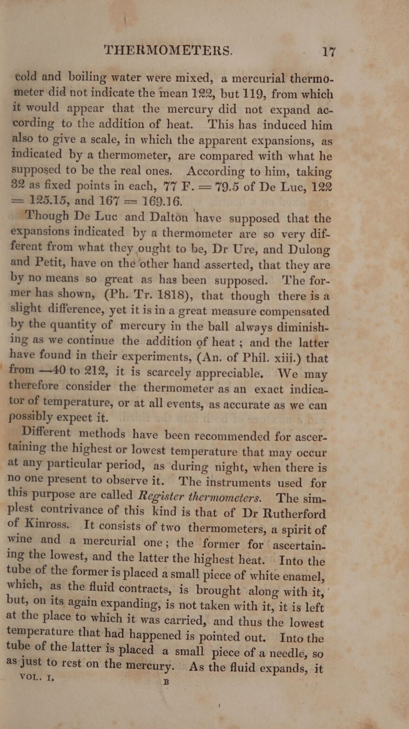 : told and boiling water were mixed, a mercurial thermo- meter did not indicate the mean 122, but 119, from which it would appear that the mercury did not expand ac- cording to the addition of heat. This has induced him also to give a scale, in which the apparent expansions, as indicated by a thermometer, are compared with what he supposed to be the real ones. According to him, taking $2 as fixed points in each, 77 F. = 79.5 of De Luc, 122 = 125.15, and 167 = 169.16. _ Though De Luc and Daltén have supposed that the expansions indicated by a thermometer are so very dif- ferent from what they ought to be, Dr Ure, and Dulong and Petit, have on the other hand asserted, that they are by no means so great as has been supposed. ‘The for- mer has shown, (Ph. Tr. 1818), that though there is a slight difference, yet it isina great measure compensated by the quantity of mercury in the ball always diminish- ing as we continue the addition of heat ; and the latter have found in their experiments, (An. of Phil. xiii.) that from —40 to 212, it is scarcely appreciable. We may therefore consider the thermometer as an exact indica- tor of temperature, or at all events, as accurate as we can possibly expect it. Different methods have been recommended for ascer- taining the highest or lowest temperature that may occur at any particular period, as during night, when there is no one present to observe it. The instruments used for this purpose are called Register thermometers. The sim- plest contrivance of this kind is that of Dr Rutherford of Kinross. It consists of two thermometers, a spirit of wine and a mercurial one; the former for ascertain- ing the lowest, and the latter the highest heat. Into the tube of the former is placed a small piece of white enamel, which, as the fluid contracts, is brought along with it, ' but, on its again expanding, is not taken with it, it is left at the place to which it was carried, and thus the lowest temperature that had happened is pointed out. Into the tube of the latter is placed a small piece of a needle, so as just to rest on the mercury. As the fluid expands, it VOL. I. B