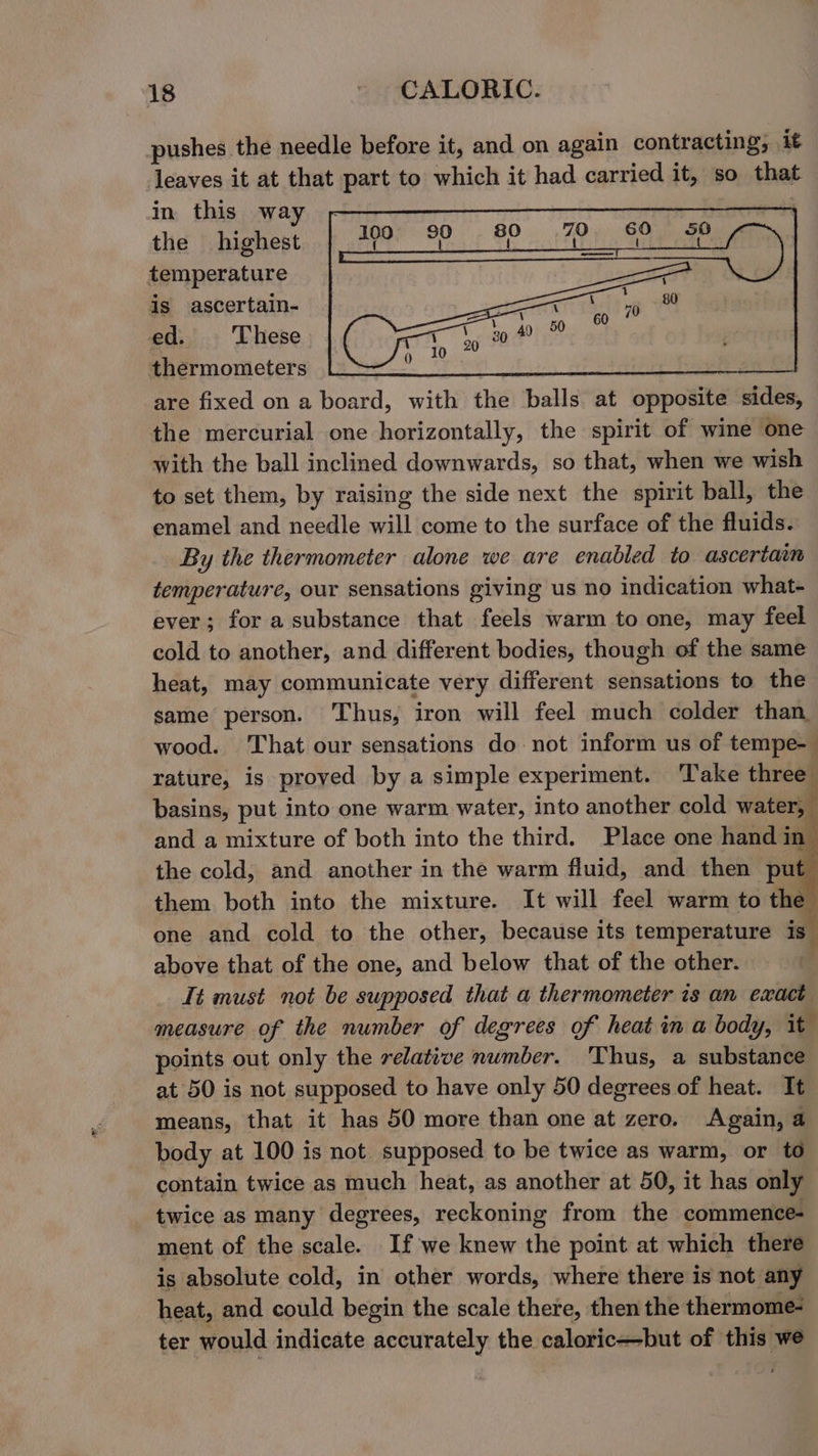 pushes the needle before it, and on again contracting; it leaves it at that part to which it had carried it, so that in this way | the highest temperature is ascertain- ed. These thermometers Lops Bee are fixed on a board, with the balls at opposite sides, the mercurial one horizontally, the spirit of wine one with the ball inclined downwards, so that, when we wish to set them, by raising the side next the spirit ball, the enamel and needle will come to the surface of the fluids. By the thermometer alone we are enabled to ascertain temperature, our sensations giving us no indication what- ever; for a substance that feels warm to one, may feel cold to another, and different bodies, though of the same heat, may communicate very different sensations to the same person. ‘Thus, iron will feel much colder than. wood. That our sensations do not inform us of tempe- rature, is proved by a simple experiment. Take three basins, put into one warm water, into another cold water, and a mixture of both into the third. Place one hand in the cold, and another in the warm fluid, and then put them both into the mixture. It will feel warm to the one and cold to the other, because its temperature is above that of the one, and below that of the other. It must not be supposed that a thermometer is an exact measure of the number of degrees of heat in a body, it points out only the relative number. ‘Thus, a substance at 50 is not supposed to have only 50 degrees of heat. It means, that it has 50 more than one at zero, Again, 4 body at 100 is not supposed to be twice as warm, or to contain twice as much heat, as another at 50, it has only twice as many degrees, reckoning from the commence- ment of the scale. If we knew the point at which there is absolute cold, in other words, where there is not any heat, and could begin the scale there, then the thermome- ter would indicate accurately the caloric—but of this we