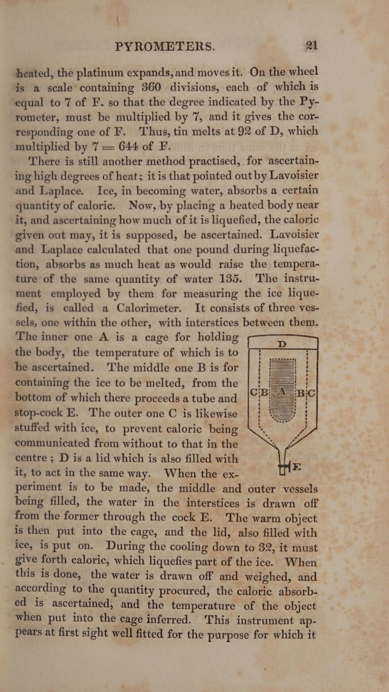 : PYROMETERS. Qi theated, the platinum expands, and moves it. On the wheel is a scale’ containing 360 divisions, each of which is equal to 7 of F. so that the degree indicated by the Py- rometer, must be multiplied by 7, and it gives the cor- responding one of F. Thus, tin melts at 92 of D, which multiplied by 7 = 644 of F. There is still another method practised, for ascertain- ing high degrees of heat; it is that pointed out by Lavoisier and Laplace. Ice, in becoming water, absorbs a certain quantity of caloric. Now, by placing a heated body near it, and ascertaining how much of it is liquefied, the caloric given out may, it is supposed, be ascertained. Lavoisier and Laplace calculated that one pound during liquefac- tion, absorbs as much heat as would raise the tempera- ture of the same quantity of water 135. The instru- ment employed by them for measuring the ice lique- fied, is called a Calorimeter. It consists of three ves- sels, one within the other, with interstices between them. The inner one A is a cage for holding the bedy, the temperature of which is to be ascertained. The middle one B is for containing the ice to be melted, from the bottom of which there proceeds a tube and stop-cock E. The outer one C is likewise stuffed with ice, to prevent caloric being communicated from without to that in the centre ; D is a lid which is also filled with it, to act in the same way. When the ex- periment is to be made, the middle and outer vessels being filled, the water in the interstices is drawn off from the former through the cock E. The warm object is then put into the cage, and the lid, also filled with ice, is put on. During the cooling down to 32, it must give forth caloric, which liquefies part of the ice. When this is done, the water is drawn off and weighed, and according to the quantity procured, the caloric absorb- ed is ascertained, and the temperature of the object when put into the cage inferred. ‘This instrument ap- pears at first sight well fitted for the purpose for which it —— eee ae mee ee ee ee ee ee il I O aig l Pe ee ee - ul