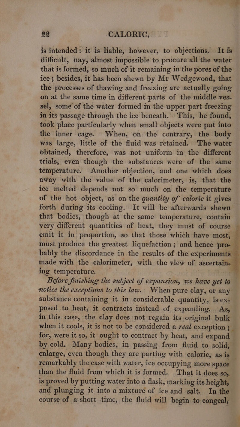 is intended: it is liable, however, to objections. It is difficult, nay, almost impossible to procure all the water that is formed, so much of it remaining in the pores of the ice ; besides, it has been shewn by Mr Wedgewood, that the processes of thawing and freezing are actually going on at the same time in different parts of the middle ves- sel, some’ of the water formed in the upper part freezing in its passage through the ice beneath. This, he found, took place particularly when small objects were put into the inner cage. When, on the contrary, the body was large, little of the fluid was retained. ‘The water obtained, therefore, was not uniform in the different trials, even though the substances were of the same temperature. Another objection, and one which does away with the value of the calorimeter, is, that the ice melted depends not so much on the temperature of the hot object, as on the quantity of caloric it gives forth during its cooling. It will be afterwards shewn that bodies, though at the same temperature, contain very different quantities of heat, they must of course ing temperature. notice the exceptions to this law. When pure clay, or any substance containing it in considerable quantity, is ex- posed to heat, it contracts instead of expanding. As, in this case, the clay does not regain its original bulk for, were it so, it ought to contract by heat, and expand by cold. Many bodies, in passing from fluid to solid, enlarge, even though they are parting with caloric, as is remarkably the case with water, ice occupying more space than the fluid from which it is formed. That it does so, is proved by puttin g water into a flask, marking its height, and plunging it into a mixture of ice and salt. In the course of a short time, the fluid will begin to congeal, id