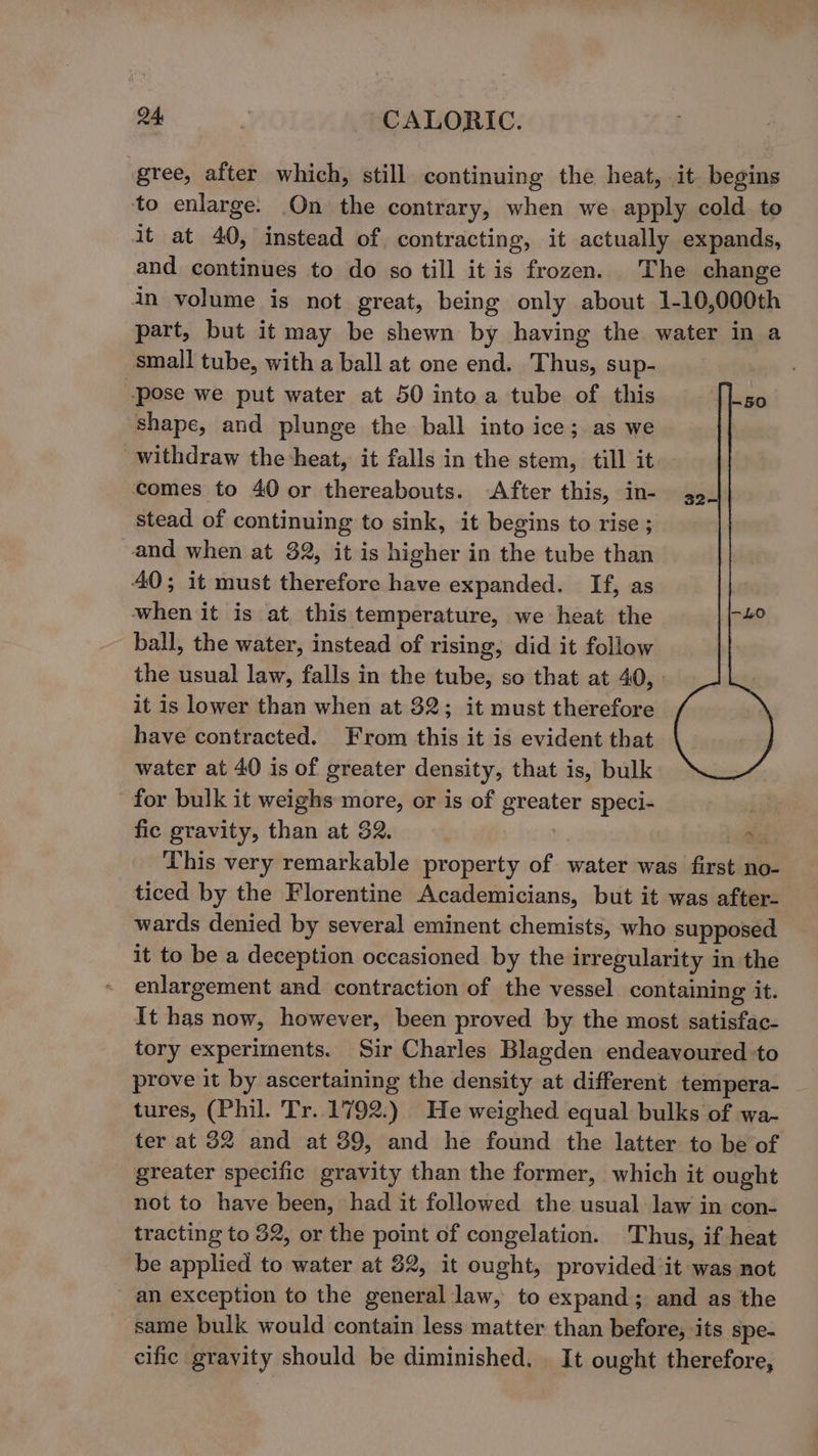 gree, after which, still continuing the heat, it begins to enlarge. On the contrary, when we apply cold to it at 40, instead of contracting, it actually expands, and continues to do so till it is frozen. The change in volume is not great, being only about 1-10,000th part, but it may be shewn by having the water in a small tube, with a ball at one end. Thus, sup- ‘pose we put water at 50 into a tube of this shape, and plunge the ball into ice; as we withdraw the heat, it falls in the stem, till it comes to 40 or thereabouts. After this, in- stead of continuing to sink, it begins to rise ; and when at 32, it is higher in the tube than 40; it must therefore have expanded. If, as when it is at this temperature, we heat the ball, the water, instead of rising, did it follow the usual law, falls in the tube, so that at 40, . it is lower than when at 32; it must therefore have contracted. From this it is evident that water at 40 is of greater density, that is, bulk for bulk it weighs more, or is of greater speci- . fic gravity, than at 32. : sibs This very remarkable property of water was first no- ticed by the Florentine Academicians, but it was after- wards denied by several eminent chemists, who supposed it to be a deception occasioned by the irregularity in the enlargement and contraction of the vessel containing it. It has now, however, been proved by the most satisfac- tory experiments. Sir Charles Blagden endeavoured :to prove it by ascertaining the density at different tempera- tures, (Phil. Tr. 1792.) He weighed equal bulks of wa- ter at 32 and at 39, and he found the latter to be of greater specific gravity than the former, which it ought not to have been, had it followed the usual law in con- tracting to 32, or the point of congelation. Thus, if heat be applied to water at 82, it ought, provided ‘it was not an exception to the general law, to expand; and as the same bulk would contain less matter than before, ‘its spe- cific gravity should be diminished, _ It ought therefore,
