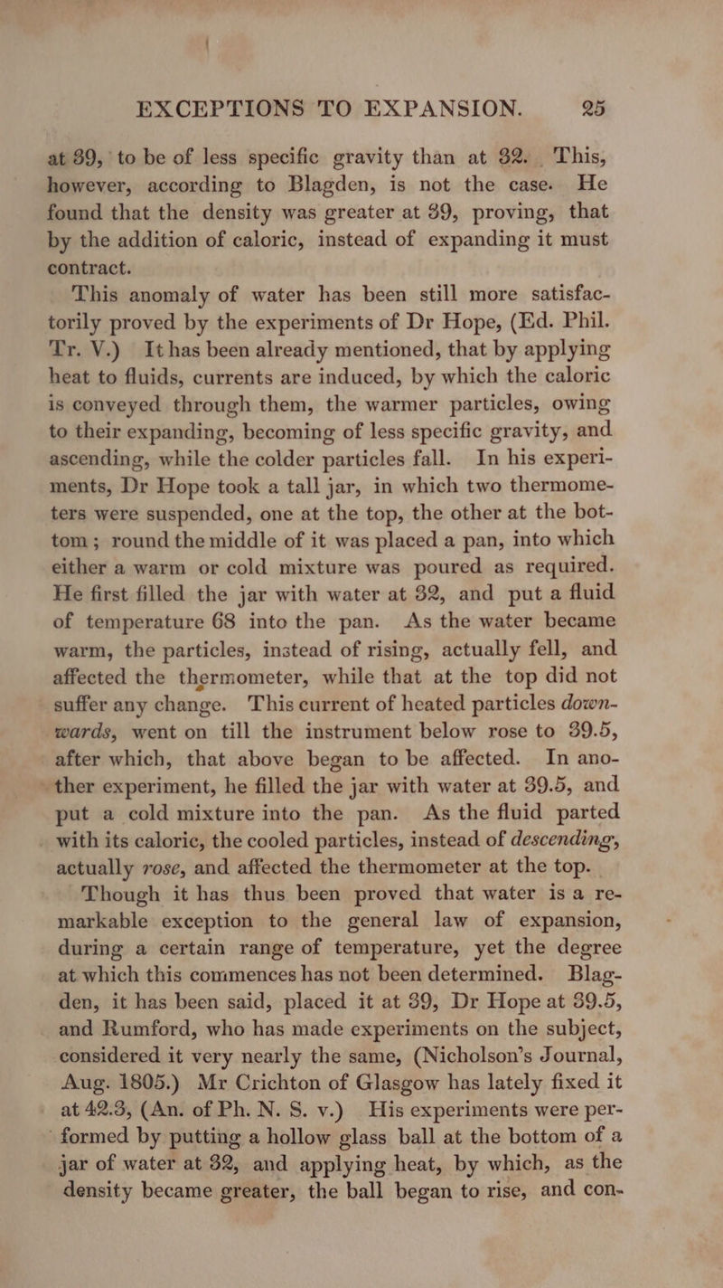 at 39, to be of less specific gravity than at 32. This, however, according to Blagden, is not the case. He found that the density was greater at 39, proving, that by the addition of caloric, instead of expanding it must contract. This anomaly of water has been still more satisfac- torily proved by the experiments of Dr Hope, (Ed. Phil. Tr. V.) Ithas been already mentioned, that by applying heat to fluids, currents are induced, by which the caloric is conveyed through them, the warmer particles, owing to their expanding, becoming of less specific gravity, and ascending, while the colder particles fall. In his experi- ments, Dr Hope took a tall jar, in which two thermome- ters were suspended, one at the top, the other at the bot- tom; round the middle of it was placed a pan, into which either a warm or cold mixture was poured as required. He first filled the jar with water at 32, and put a fluid of temperature 68 into the pan. As the water became warm, the particles, instead of rising, actually fell, and affected the thermometer, while that at the top did not suffer any change. This current of heated particles down- wards, went on till the instrument below rose to 39.5, after which, that above began to be affected. In ano- ther experiment, he filled the jar with water at 39.5, and put a cold mixture into the pan. As the fluid parted _ with its caloric, the cooled particles, instead of descending, actually rose, and affected the thermometer at the top. Though it has thus been proved that water is a re- markable exception to the general law of expansion, during a certain range of temperature, yet the degree at. which this commences has not been determined. Blag- den, it has been said, placed it at 39, Dr Hope at 39.5, and Rumford, who has made experiments on the subject, considered it very nearly the same, (Nicholson’s Journal, Aug. 1805.) Mr Crichton of Glasgow has lately fixed it - at 42.3, (An. of Ph. N. S. v.) | His experiments were per- formed by putting a hollow glass ball at the bottom of a jar of water at 32, and applying heat, by which, as the density became greater, the ball began to rise, and con-