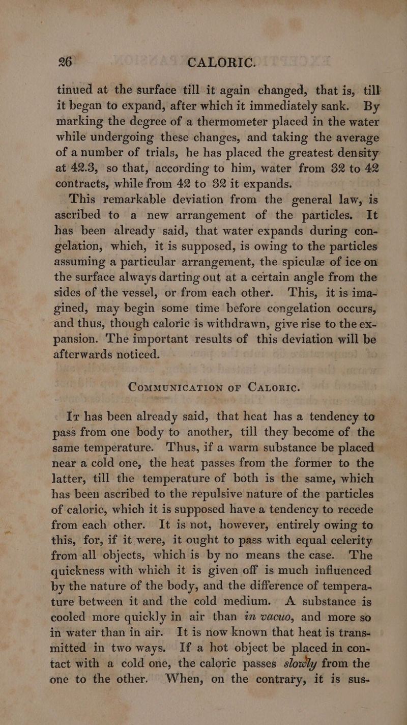 tinued at the surface till it again changed, that is, tilb it began to expand, after which it immediately sank. By marking the degree of a thermometer placed in the water while undergoing these changes, and taking the average of anumber of trials, he has placed the greatest density at 42.3, so that, according to him, water from 32 to 42 contracts, while from 42 to 32 it expands. This remarkable deviation from the general law, is ascribed to a new arrangement of the particles. It has been already said, that water expands during con- gelation, which, it is supposed, is owing to the particles assuming a particular arrangement, the spiculee of ice on the surface always darting out at a certain angle from the sides of the vessel, or from each other. ‘This, it is ima- gined, may begin some time before congelation occurs, and thus, though caloric is withdrawn, give rise to the ex- pansion. The important results of this deviation will be afterwards noticed. CoMMUNICATION oF CALORIC. Ir has been already said, that heat has a tendency to pass from one body to another, till they become of the same temperature. Thus, if a warm substance be placed near a cold one, the heat passes from the former to the latter, till the temperature of both is the same, which has been ascribed to the repulsive nature of the particles of caloric, which it is supposed have a tendency to recede from each other. It is not, however, entirely owing ta this, for, if it were, it ought to pass with equal celerity from all objects, which is by no means the case. The quickness with which it is given off is much influenced by the nature of the body, and the difference of tempera- ture between it and the cold medium. A substance is cooled more quickly in air than im vacuo, and more so in water than in air. It is now known that heat is trans- mitted in two ways. If a hot object be placed in con- tact with a cold one, the caloric passes slowly from the one to the other. When, on the contrary, it is sus-