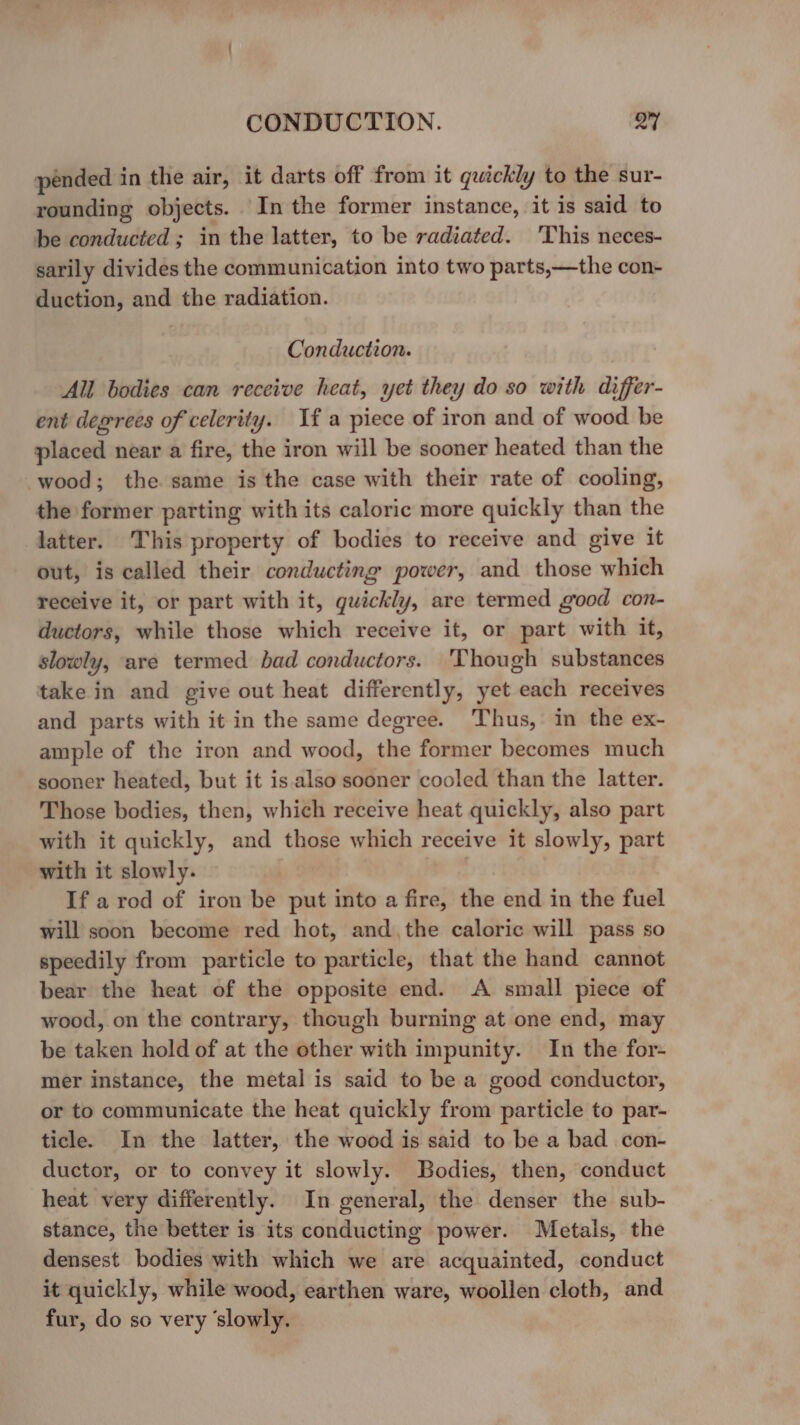 pended in the air, it darts off from it quickly to the sur- rounding objects. Inthe former instance, it is said to be conducted ; in the latter, to be radiated. ‘This neces- sarily divides the communication into two parts,—the con- duction, and the radiation. Conduction. All bodies can receive heat, yet they do so with differ- ent degrees of celerity. If a piece of iron and of wood be placed near a fire, the iron will be sooner heated than the wood; the same is the case with their rate of cooling, the former parting with its caloric more quickly than the latter. This property of bodies to receive and give it out, is called their conducting power, and those which receive it, or part with it, quickly, are termed good con- ductors, while those which receive it, or part with it, slowly, are termed bad conductors. 'Though substances take in and give out heat differently, yet each receives and parts with it in the same degree. Thus, in the ex- ample of the iron and wood, the former becomes much sooner heated, but it is also sooner cooled than the latter. Those bodies, then, which receive heat quickly, also part with it quickly, and those which receive it slowly, part with it slowly. If a rod of iron be put into a fire, the end in the fuel will soon become red hot, and, the caloric will pass so speedily from particle to particle, that the hand cannot bear the heat of the opposite end. A small piece of wood, on the contrary, though burning at one end, may be taken hold of at the other with impunity. In the for- mer instance, the metal is said to be a good conductor, or to communicate the heat quickly from particle to par- ticle. In the latter, the wood is said to be a bad con- ductor, or to convey it slowly. Bodies, then, conduct heat very differently. In general, the denser the sub- stance, the better is its conducting power. Metals, the densest bodies with which we are acquainted, conduct it quickly, while wood, earthen ware, woollen cloth, and fur, do so very ‘slowly.
