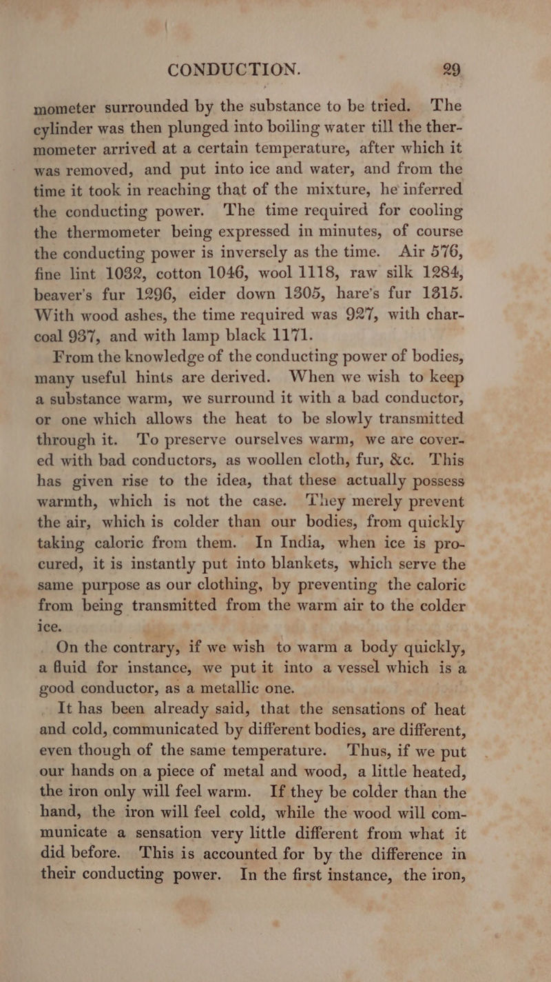 mometer surrounded by the substance to be tried. The cylinder was then plunged into boiling water till the ther- mometer arrived at a certain temperature, after which it was removed, and put into ice and water, and from the time it took in reaching that of the mixture, he inferred the conducting power. The time required for cooling the thermometer being expressed in minutes, of course the conducting power is inversely as the time. Air 576, fine lint 1032, cotton 1046, wool 1118, raw silk 1284, beaver’s fur 1296, eider down 1305, hare’s fur 1315. With wood ashes, the time required was 927, with char- coal 937, and with lamp black 1171. From the knowledge of the conducting power of bodies, many useful hints are derived. When we wish to keep a substance warm, we surround it with a bad conductor, or one which allows the heat to be slowly transmitted through it. ‘To preserve ourselves warm, we are cover- ed with bad conductors, as woollen cloth, fur, &amp;c. This has given rise to the idea, that these actually possess warmth, which is not the case. hey merely prevent the air, which is colder than our bodies, from quickly taking caloric from them. In India, when ice is pro- cured, it is instantly put into blankets, which serve the same purpose as our clothing, by preventing the caloric from being transmitted from the warm air to the colder ice. | On the contrary, if we wish to warm a body quickly, a fluid for instance, we put it into a vessel which isa good conductor, as a metallic one. It has been already said, that the sensations of heat and cold, communicated by different bodies, are different, even though of the same temperature. Thus, if we put our hands on a piece of metal and wood, a little heated, the iron only will feel warm. If they be colder than the hand, the iron will feel cold, while the wood will com- municate a sensation very little different from what it did before. This is accounted for by the difference in their conducting power. In the first instance, the iron,