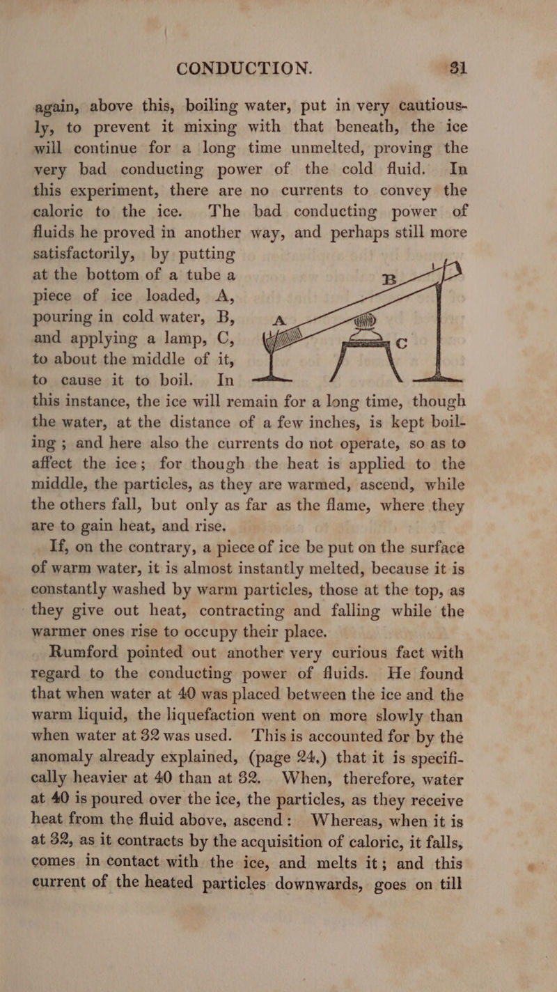 again, above this, boiling water, put in very cautious- ly, to prevent it mixing with that beneath, the ice will continue for a long time unmelted, proving the very bad conducting power of the cold fluid. In this experiment, there are no currents to convey the caloric to the ice. The bad conducting power of fluids he proved in another way, and perhaps still more satisfactorily, by putting at the bottom of a tube a piece of ice loaded, A, pouring in cold water, B, and applying a lamp, C, to about the middle of it, to cause it to boil, In this instance, the ice will remain for a long time, though the water, at the distance of a few inches, is kept boil- ing ; and here also the currents do not operate, so as to affect the ice; for though the heat is applied to the middle, the particles, as they are warmed, ascend, while the others fall, but only as far as the flame, where they are to gain heat, and rise. If, on the contrary, a piece of ice be put on the surface of warm water, it is almost instantly melted, because it is constantly washed by warm particles, those at the top, as they give out heat, contracting and falling while the warmer ones rise to occupy their place. Rumford pointed out another very curious fact with regard to the conducting power of fluids. He found that when water at 40 was placed between the ice and the warm liquid, the liquefaction went on more slowly than when water at 32 was used. This is accounted for by the anomaly already explained, (page 24,) that it is specifi- cally heavier at 40 than at 82. When, therefore, water at 40 is poured over the ice, the particles, as they receive heat from the fluid above, ascend: Whereas, when it is at 32, as it contracts by the acquisition of caloric, it falls, comes in contact with the ice, and melts it; and this current of the heated particles downwards, goes on till