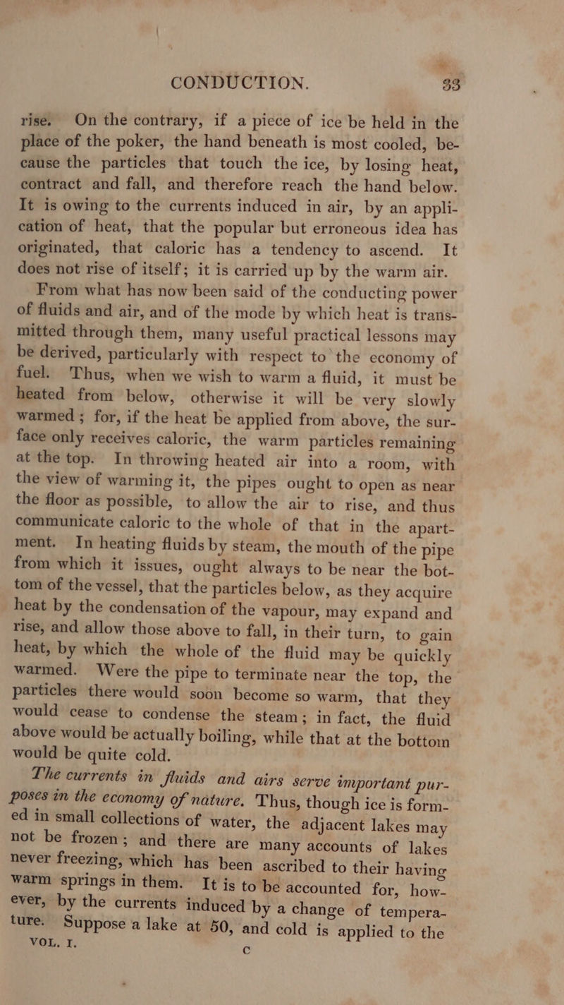 evn CONDUCTION. 33 rise. On the contrary, if a piece of ice be held in the place of the poker, the hand beneath is most cooled, be- cause the particles that touch the ice, by losing heat, contract and fall, and therefore reach the hand below. It is owing to the currents induced in air, by an appli- cation of heat, that the popular but erroneous idea has originated, that caloric has a tendency to ascend. It does not rise of itself; it is carried up by the warm air. From what has now been said of the conducting power of fluids and air, and of the mode by which heat is trans- mitted through them, many useful practical lessons may be derived, particularly with respect to the economy of fuel. Thus, when we wish to warm a fluid, it must be heated from below, otherwise it will be very slowly warmed ; for, if the heat be applied from above, the sur- face only receives caloric, the warm particles remaining at the top. In throwing heated air into a room, with the view of warming it, the pipes ought to open as near the floor as possible, to allow the air to rise, and thus communicate caloric to the whole of that in the apart- ment. In heating fluids by steam, the mouth of the pipe from which it issues, ought always to be near the bot- tom of the vessel, that the particles below, as they acquire heat by the condensation of the vapour, may expand and rise, and allow those above to fall, in their turn, to gain heat, by which the whole of the fluid may be quickly warmed. Were the pipe to terminate near the top, the particles there would soon become so warm, that they would cease to condense the steam; in fact, the fluid above would be actually boiling, while that at the bottom would be quite cold. The currents in Jluids and airs serve amportant pur- poses in the economy of nature. Thus, though ice is form- ed in small collections of water, the adjacent lakes may not be frozen; and there are many accounts of lakes never freezing, which has been ascribed to their having warm springs in them. It is to be accounted for, how- ever, by the currents induced by a change of tempera- ture. Suppose a lake at 50, and cold is applied to the VOL. I. C