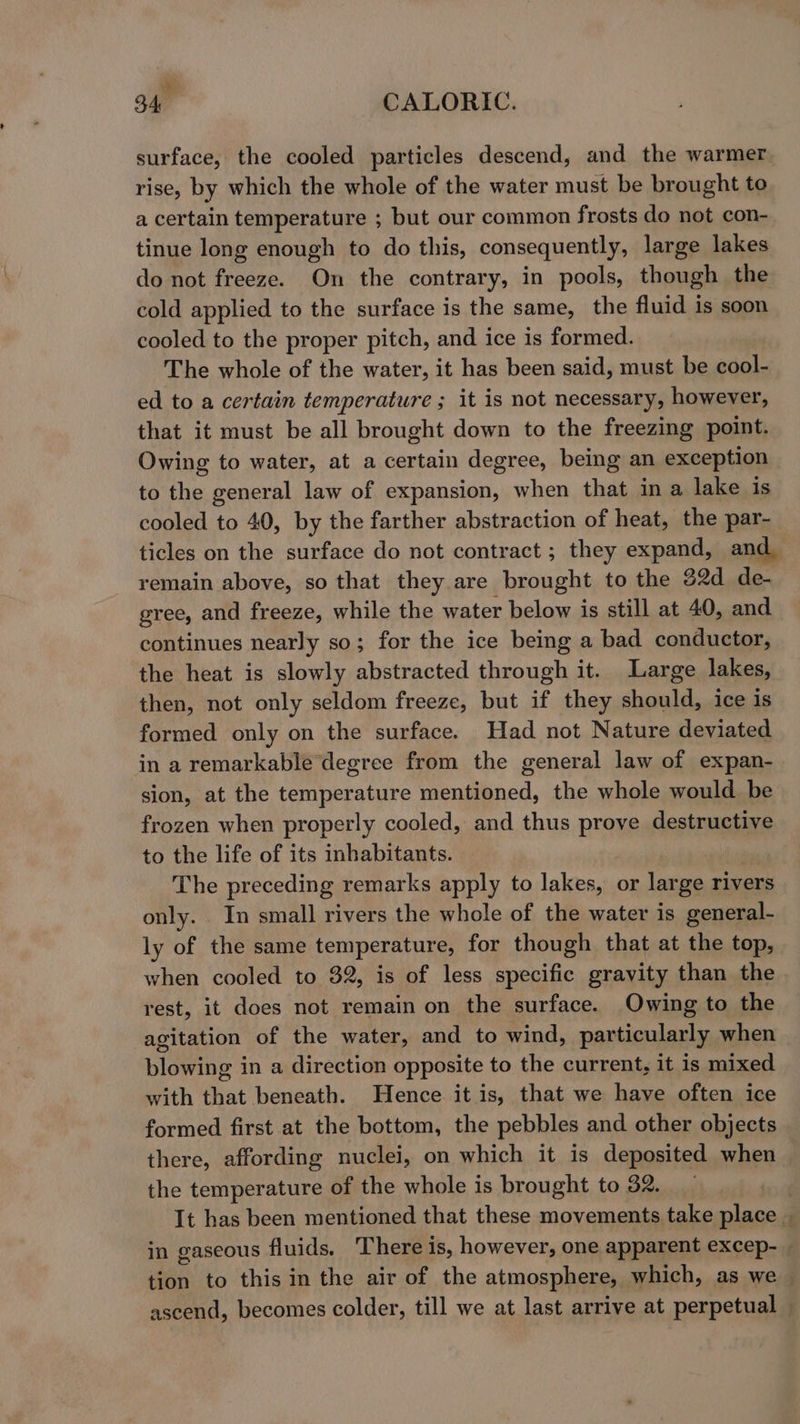 et B40 CALORIC. surface, the cooled particles descend, and the warmer rise, by which the whole of the water must be brought to a certain temperature ; but our common frosts do not con- tinue long enough to do this, consequently, large lakes do not freeze. On the contrary, in pools, though the cold applied to the surface is the same, the fluid is soon cooled to the proper pitch, and ice is formed. The whole of the water, it has been said, must be cool- ed to a certain temperature ; it is not necessary, however, that it must be all brought down to the freezing point. Owing to water, at a certain degree, being an exception to the general law of expansion, when that ina lake is cooled to 40, by the farther abstraction of heat, the par- ticles on the surface do not contract ; they expand, and, remain above, so that they are brought to the 82d de- gree, and freeze, while the water below is still at 40, and continues nearly so; for the ice being a bad conductor, the heat is slowly abstracted through it. Large lakes, then, not only seldom freeze, but if they should, ice 1s formed only on the surface. Had not Nature deviated in a remarkable degree from the general law of expan- sion, at the temperature mentioned, the whole would be frozen when properly cooled, and thus prove destructive to the life of its inhabitants. | ) The preceding remarks apply to lakes, or large rivers only. In small rivers the whole of the water is general- ly of the same temperature, for though that at the top, when cooled to 32, is of less specific gravity than the rest, it does not remain on the surface. Owing to the agitation of the water, and to wind, particularly when blowing in a direction opposite to the current, it is mixed with that beneath. Hence it is, that we have often ice formed first at the bottom, the pebbles and other objects there, affording nuclei, on which it is deposited when the temperature of the whole is brought to 32. It has been mentioned that these movements take place in gaseous fluids. There is, however, one apparent excep- tion to this in the air of the atmosphere, which, as we — ascend, becomes colder, till we at last arrive at perpetual —
