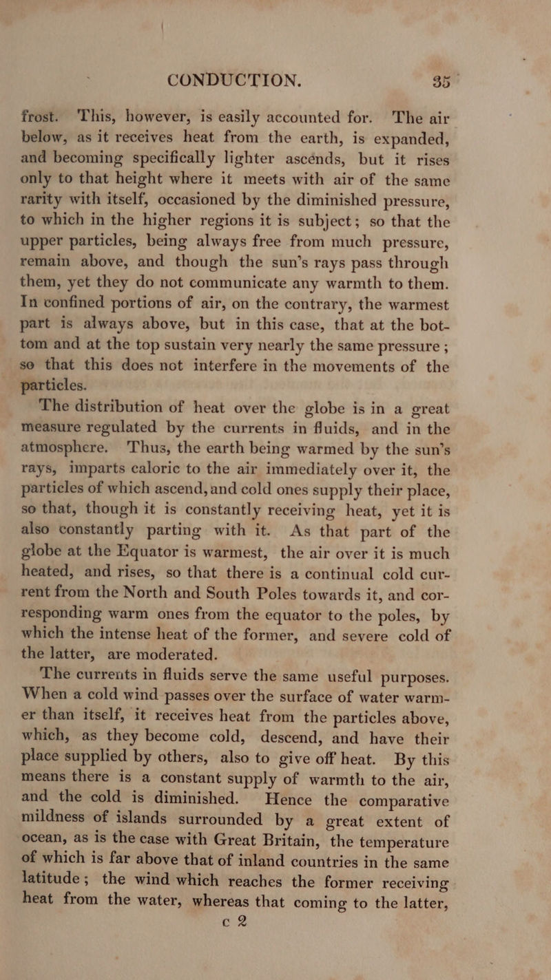 frost. ‘This, however, is easily accounted for. The air below, as it receives heat from the earth, is expanded, and becoming specifically lighter ascénds, but it rises only to that height where it meets with air of the same rarity with itself, occasioned by the diminished pressure, to which in the higher regions it is subject; so that the upper particles, being always free from much pressure, remain above, and though the sun’s rays pass through them, yet they do not communicate any warmth to them. In confined portions of air, on the contrary, the warmest part is always above, but in this case, that at the bot- tom and at the top sustain very nearly the same pressure ; se that this does not interfere in the movements of the particles. The distribution of heat over the globe is in a great measure regulated by the currents in fluids, and in the atmosphere. Thus, the earth being warmed by the sun’s rays, imparts caloric to the air immediately over it, the particles of which ascend, and cold ones supply their place, so that, though it is constantly receiving heat, yet it is also constantly parting with it. As that part of the globe at the Equator is warmest, the air over it is much heated, and rises, so that there is a continual cold cur- rent from the North and South Poles towards it, and cor- responding warm ones from the equator to the poles, by which the intense heat of the former, and severe cold of the latter, are moderated. The currents in fluids serve the same useful purposes. When a cold wind passes over the surface of water warm- er than itself, it receives heat from the particles above, which, as they become cold, descend, and have their place supplied by others, also to give off heat. By this means there is a constant supply of warmth to the air, and the cold is diminished. Hence the comparative mildness of islands surrounded by a great extent of ocean, as is the case with Great Britain, the temperature of which is far above that of inland countries in the same latitude; the wind which reaches the former receiving heat from the water, whereas that coming to the latter, cQ
