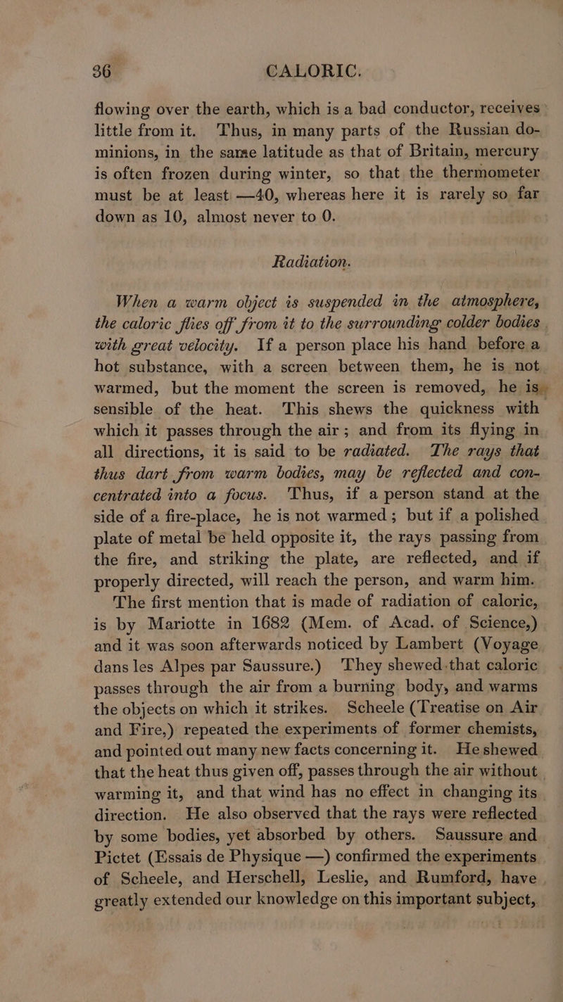 flowing over the earth, which is a bad conductor, receives little from it. Thus, in many parts of the Russian do- minions, in the same latitude as that of Britain, mercury is often frozen during winter, so that the thermometer must be at least —40, whereas here it is rarely so far down as 10, almost never to 0. Radiation. When a warm object is suspended in the atmosphere, the caloric fies off from it to the swrrounding colder bodies with great velocity. Ifa person place his hand before a hot substance, with a screen between them, he is not warmed, but the moment the screen is removed, he is. sensible of the heat. This shews the quickness with which it passes through the air; and from its flying in all directions, it is said to be radiated. The rays that thus dart from warm bodies, may be reflected and con- centrated into a focus. Thus, if a person stand at the side of a fire-place, he is not warmed; but if a polished plate of metal be held opposite it, the rays passing from the fire, and striking the plate, are reflected, and if properly directed, will reach the person, and warm him. The first mention that is made of radiation of caloric, is by Mariotte in 1682 (Mem. of Acad. of Science,) and it was soon afterwards noticed by Lambert (Voyage dans les Alpes par Saussure.) They shewed.that caloric passes through the air from a burning body, and warms the objects on which it strikes. Scheele (Treatise on Air and Fire,) repeated the experiments of former chemists, and pointed out many new facts concerning it. Heshewed that the heat thus given off, passes through the air without | warming it, and that wind has no effect in changing its direction. He also observed that the rays were reflected by some bodies, yet absorbed by others. Saussure and Pictet (Essais de Physique —) confirmed the experiments of Scheele, and Herschell, Leslie, and Rumford, have | greatly extended our knowledge on this important subject,