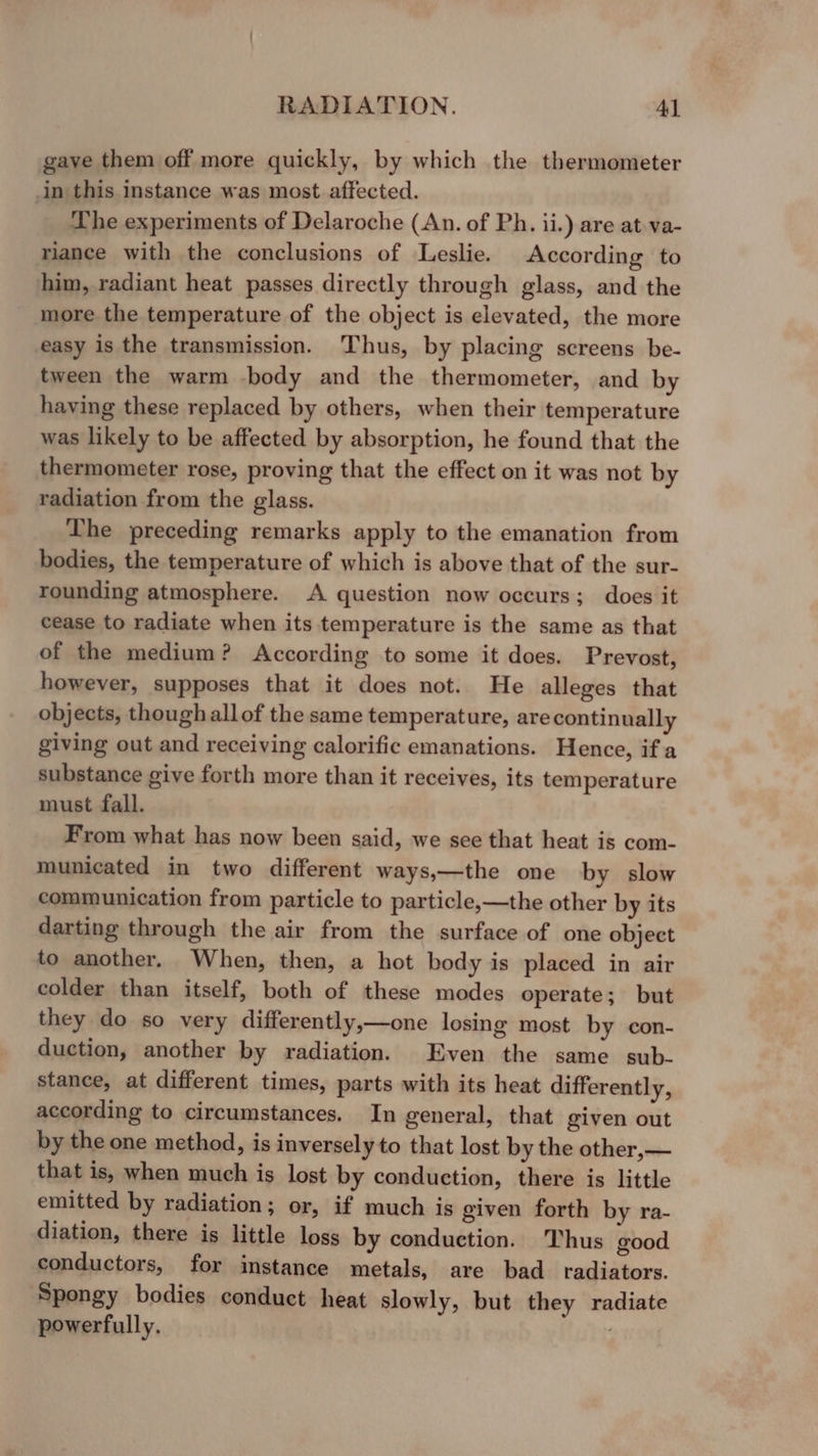 gave them off more quickly, by which the thermometer in this instance was most affected. The experiments of Delaroche (An. of Ph. ii.) are at.va- riance with the conclusions of Leslie. According to him, radiant heat passes directly through glass, and the more the temperature of the object is elevated, the more easy is the transmission. ‘Thus, by placing screens be- tween the warm body and the thermometer, and by having these replaced by others, when their temperature was likely to be affected by absorption, he found that the thermometer rose, proving that the effect on it was not by radiation from the glass. The preceding remarks apply to the emanation from bodies, the temperature of which is above that of the sur- rounding atmosphere. A question now occurs; does it cease to radiate when its temperature is the same as that of the medium? According to some it does. Prevost, however, supposes that it does not. He alleges that objects, though allof the same temperature, are continually giving out and receiving calorific emanations. Hence, ifa substance give forth more than it receives, its temperature must fall. From what has now been said, we see that heat is com- municated in two different ways,—the one by slow communication from particle to particle,—the other by its darting through the air from the surface of one object to another. When, then, a hot body is placed in air colder than itself, both of these modes operate; but they do so very differently,—one losing most by con- duction, another by radiation. Even the same sub- stance, at different times, parts with its heat differently, according to circumstances. In general, that given out by the one method, is inversely to that lost by the other, — that is, when much is lost by conduction, there is little emitted by radiation; or, if much is given forth by ra- diation, there is little loss by conduction. Thus good conductors, for instance metals, are bad _ radiators. Spongy bodies conduct heat slowly, but they radiate powerfully.